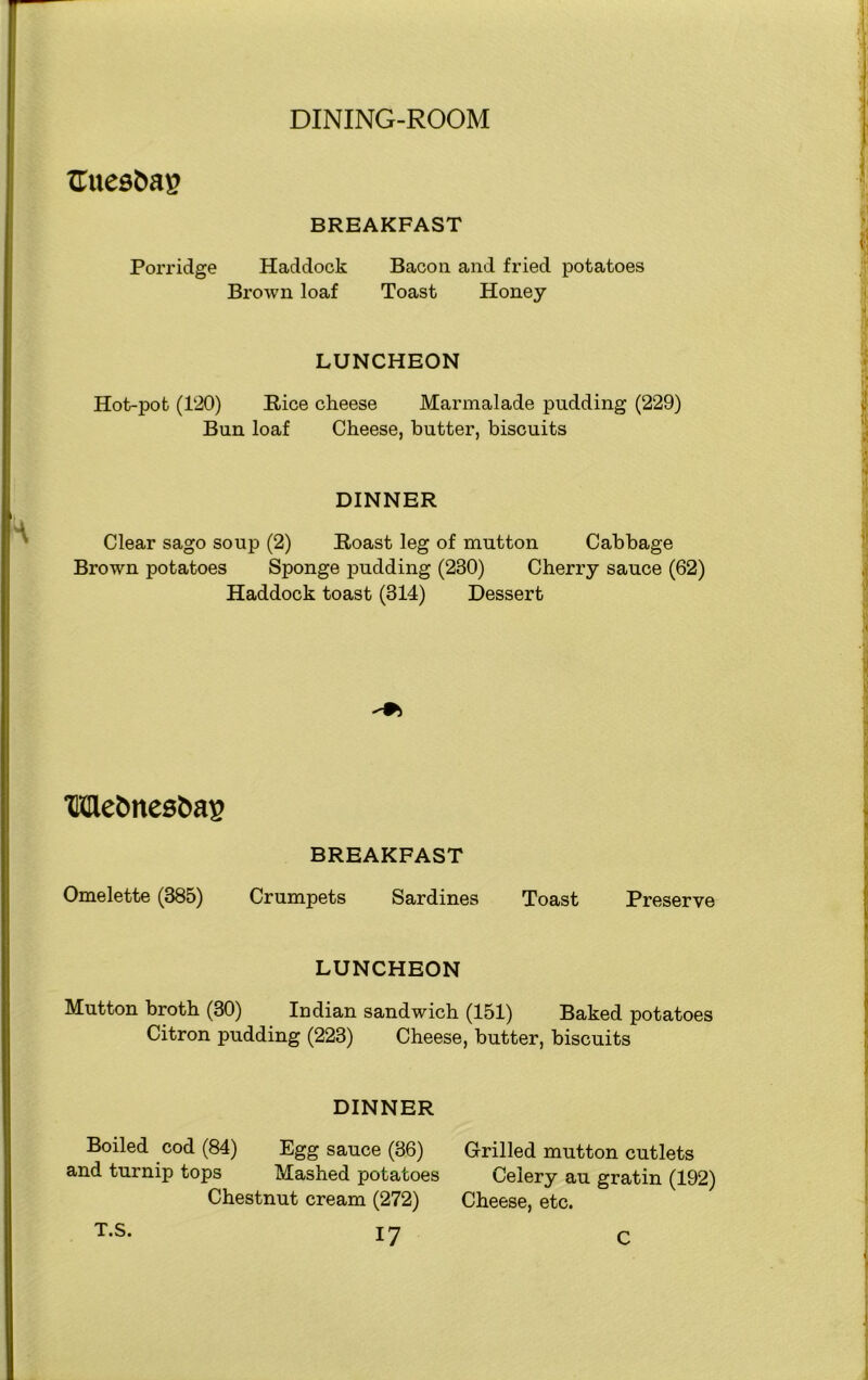 ZTuesfcap BREAKFAST Porridge Haddock Bacon and fried potatoes Brown loaf Toast Honey LUNCHEON Hot-pot (120) Bice cheese Marmalade pudding (229) Bun loaf Cheese, butter, biscuits DINNER Clear sago soup (2) Boast leg of mutton Cabbage Brown potatoes Sponge pudding (230) Cherry sauce (62) Haddock toast (314) Dessert Me&nesfcag BREAKFAST Omelette (385) Crumpets Sardines Toast Preserve LUNCHEON Mutton broth (30) Indian sandwich (151) Baked potatoes Citron pudding (223) Cheese, butter, biscuits DINNER Boiled cod (84) Egg sauce (36) and turnip tops Mashed potatoes Chestnut cream (272) 17 Grilled mutton cutlets Celery au gratin (192) Cheese, etc. T.S. C