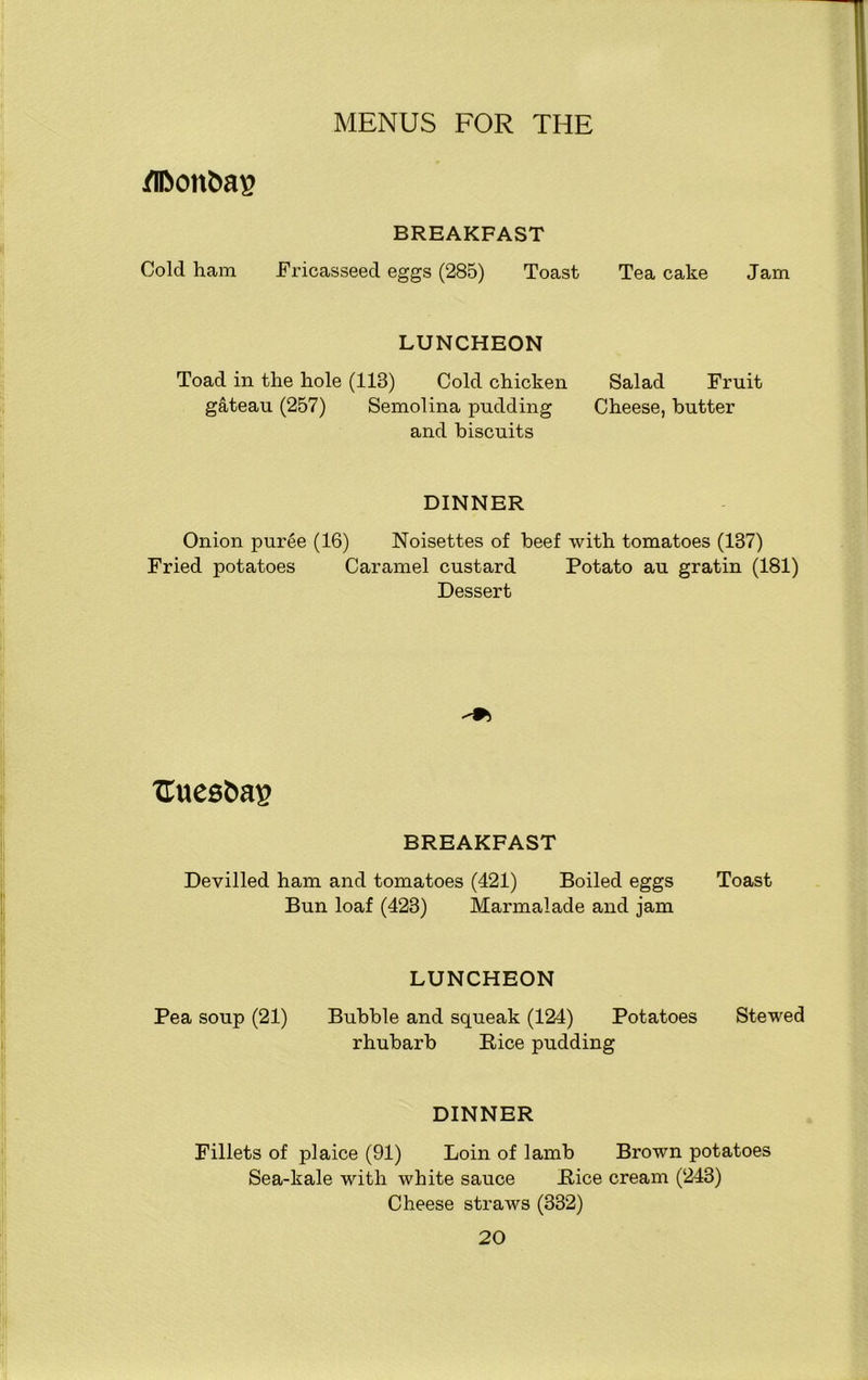 /n>onfca£ BREAKFAST Cold ham Fricasseed eggs (285) Toast Tea cake Jam LUNCHEON Toad in the hole (118) Cold chicken Salad Fruit gateau (257) Semolina pudding Cheese, butter and biscuits DINNER Onion puree (16) Noisettes of beef with tomatoes (137) Fried potatoes Caramel custard Potato au gratin (181) Dessert ■ftuesbas BREAKFAST Devilled ham and tomatoes (421) Boiled eggs Toast Bun loaf (423) Marmalade and jam LUNCHEON Pea soup (21) Bubble and squeak (124) Potatoes Stewed rhubarb Rice pudding DINNER Fillets of plaice (91) Loin of lamb Brown potatoes Sea-kale with white sauce Rice cream (243) Cheese straws (332)