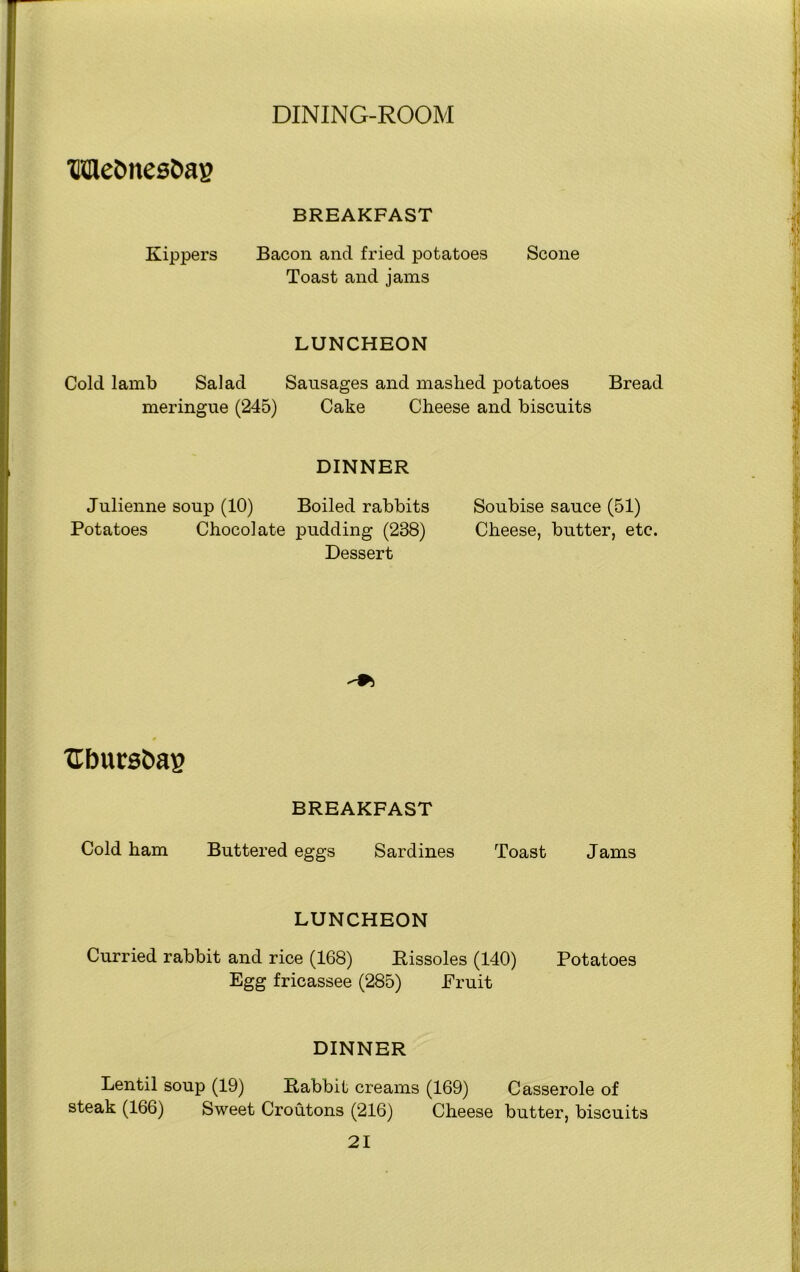 UHetmesbag BREAKFAST Kippers Bacon ancl fried potatoes Scone Toast and jams LUNCHEON Cold lamb Salad Sausages and mashed potatoes Bread meringue (245) Cake Cheese and biscuits DINNER Julienne soup (10) Boiled rabbits Potatoes Chocolate pudding (238) Dessert Soubise sauce (51) Cheese, butter, etc. Ubursbag BREAKFAST Cold ham Buttered eggs Sardines Toast Jams LUNCHEON Curried rabbit and rice (168) Rissoles (140) Potatoes Egg fricassee (285) Fruit DINNER Lentil soup (19) Rabbit creams (169) Casserole of steak (166) Sweet Croutons (216) Cheese butter, biscuits