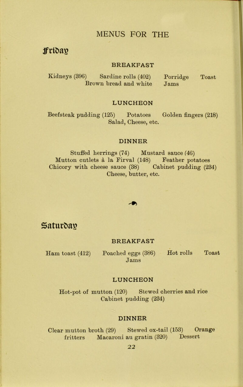 JFrt&ag BREAKFAST Kidneys (396) Sardine rolls (402) Porridge Toast Brown bread and white Jams LUNCHEON Beefsteak pudding (125) Potatoes Golden fingers (218) Salad, Cheese, etc. DINNER Stuffed herrings (74) Mustard sauce (46) Mutton cutlets & la Firval (148) Feather potatoes Chicory with cheese sauce (38) Cabinet pudding (234) Cheese, butter, etc. Satutftag BREAKFAST Ham toast (412) Poached eggs (386) Hot rolls Toast Jams LUNCHEON Hot-pot of mutton (120) Stewed cherries and rice Cabinet pudding (234) DINNER Clear mutton broth (29) Stewed ox-tail (153) Orange fritters Macaroni au gratin (320) Dessert