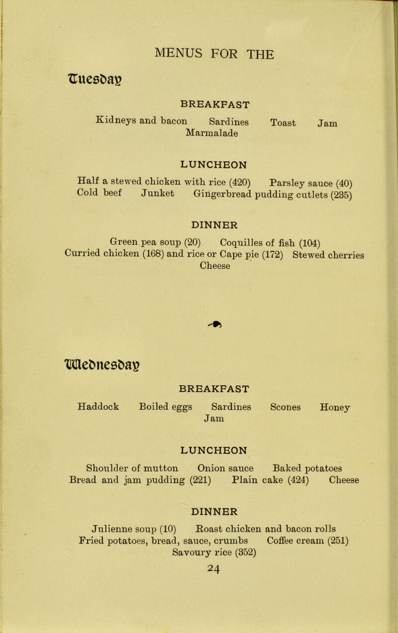 Uuesbag BREAKFAST Kidneys and bacon Sardines Toast Jam Marmalade LUNCHEON Half a stewed chicken with rice (420) Parsley sauce (40) Cold beef Junket Gingerbread pudding cutlets (235) DINNER Green pea soup (20) Coquilles of fish (104) Curried chicken (168) and rice or Cape pie (172) Stewed cherries Cheese Wetmesbag BREAKFAST Haddock Boiled eggs Sardines Scones Honey Jam LUNCHEON Shoulder of mutton Onion sauce Baked potatoes Bread and jam pudding (221) Plain cake (424) Cheese DINNER Julienne soup (10) Boast chicken and bacon rolls Fried potatoes, bread, sauce, crumbs Coffee cream (251) Savoury rice (352)