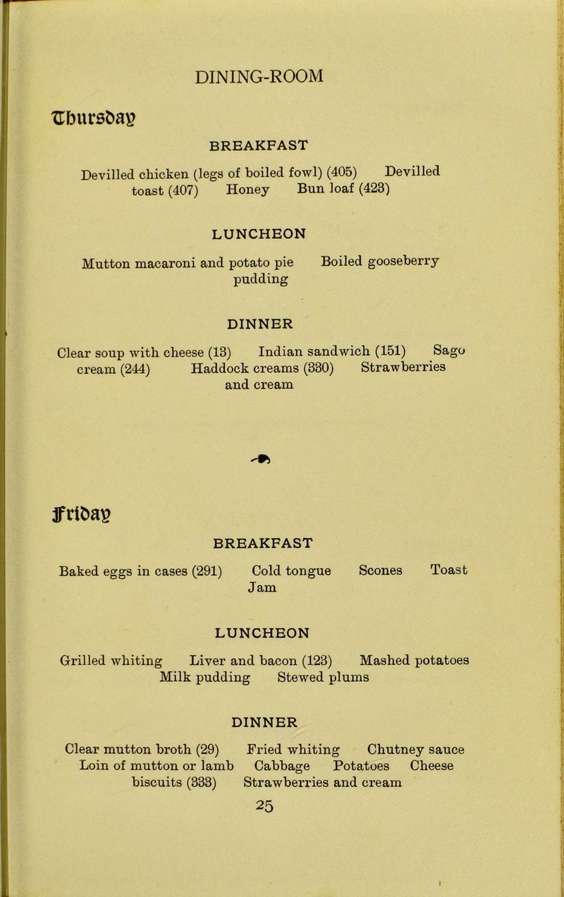 XTbursbag BREAKFAST Devilled chicken (legs of boiled fowl) (405) Devilled toast (407) Honey Bun loaf (423) LUNCHEON Mutton macaroni and potato pie Boiled gooseberry pudding DINNER Clear soup with cheese (13) Indian sandwich (151) Sago cream (244) Haddock creams (330) Strawberries and cream jfct&ag BREAKFAST Baked eggs in cases (291) Cold tongue Scones Toast Jam LUNCHEON Grilled whiting Liver and bacon (123) Mashed potatoes Milk pudding Stewed plums DINNER Clear mutton broth (29) Loin of mutton or lamb biscuits (333) Fried whiting Chutney sauce Cabbage Potatoes Cheese Strawberries and cream 2 5