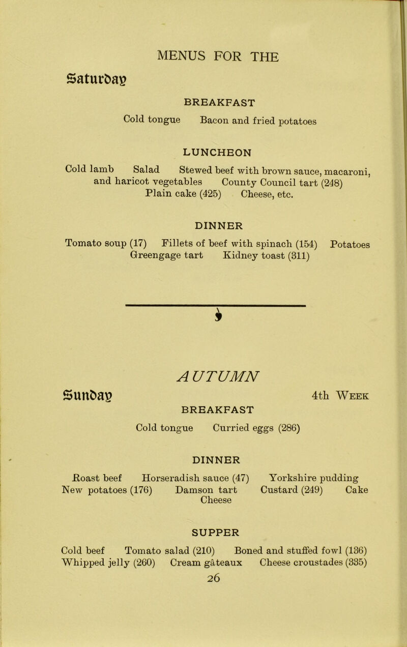Saturfcap BREAKFAST Cold tongue Bacon and fried potatoes LUNCHEON Cold lamb Salad Stewed beef with brown sauce, macaroni, and haricot vegetables County Council tart (248) Plain cake (425) Cheese, etc. DINNER Tomato soup (17) Fillets of beef with spinach (154) Potatoes Greengage tart Kidney toast (311) * A UTUMN SUttfcap 4th Week BREAKFAST Cold tongue Curried eggs (286) DINNER Roast beef Horseradish sauce (47) Yorkshire pudding New potatoes (176) Damson tart Custard (249) Cake Cheese SUPPER Cold beef Tomato salad (210) Boned and stuffed fowl (136) Whipped jelly (260) Cream gateaux Cheese croustades (335)