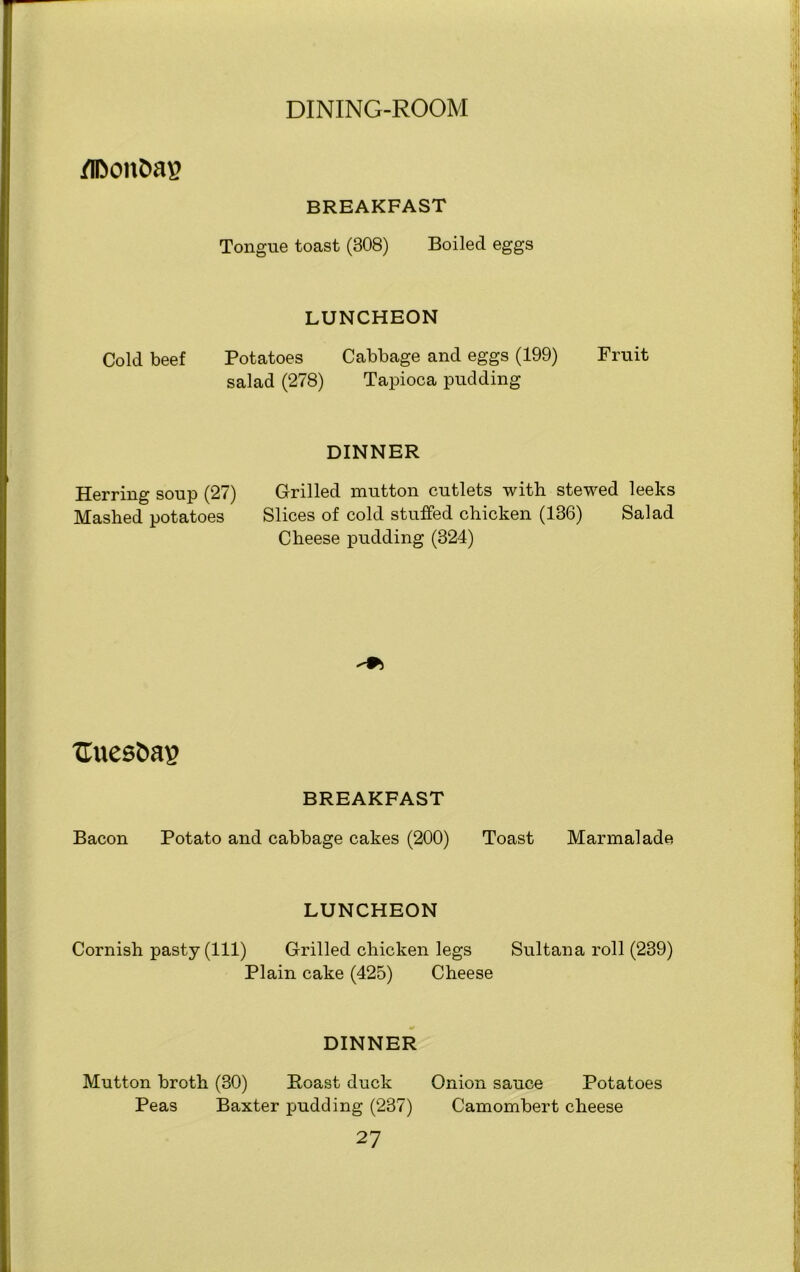 flDon&ag BREAKFAST Tongue toast (308) Boiled eggs LUNCHEON Cold beef Potatoes Cabbage and eggs (199) Fruit salad (278) Tapioca pudding DINNER Herring soup (27) Mashed potatoes Grilled mutton cutlets with stewed leeks Slices of cold stuffed chicken (136) Salad Cheese pudding (324) Uuesfcas BREAKFAST Bacon Potato and cabbage cakes (200) Toast Marmalade LUNCHEON Cornish pasty (111) Grilled chicken legs Sultana roll (239) Plain cake (425) Cheese DINNER Mutton broth (30) Boast duck Peas Baxter pudding (237) 27 Onion sauce Potatoes Camombert cheese