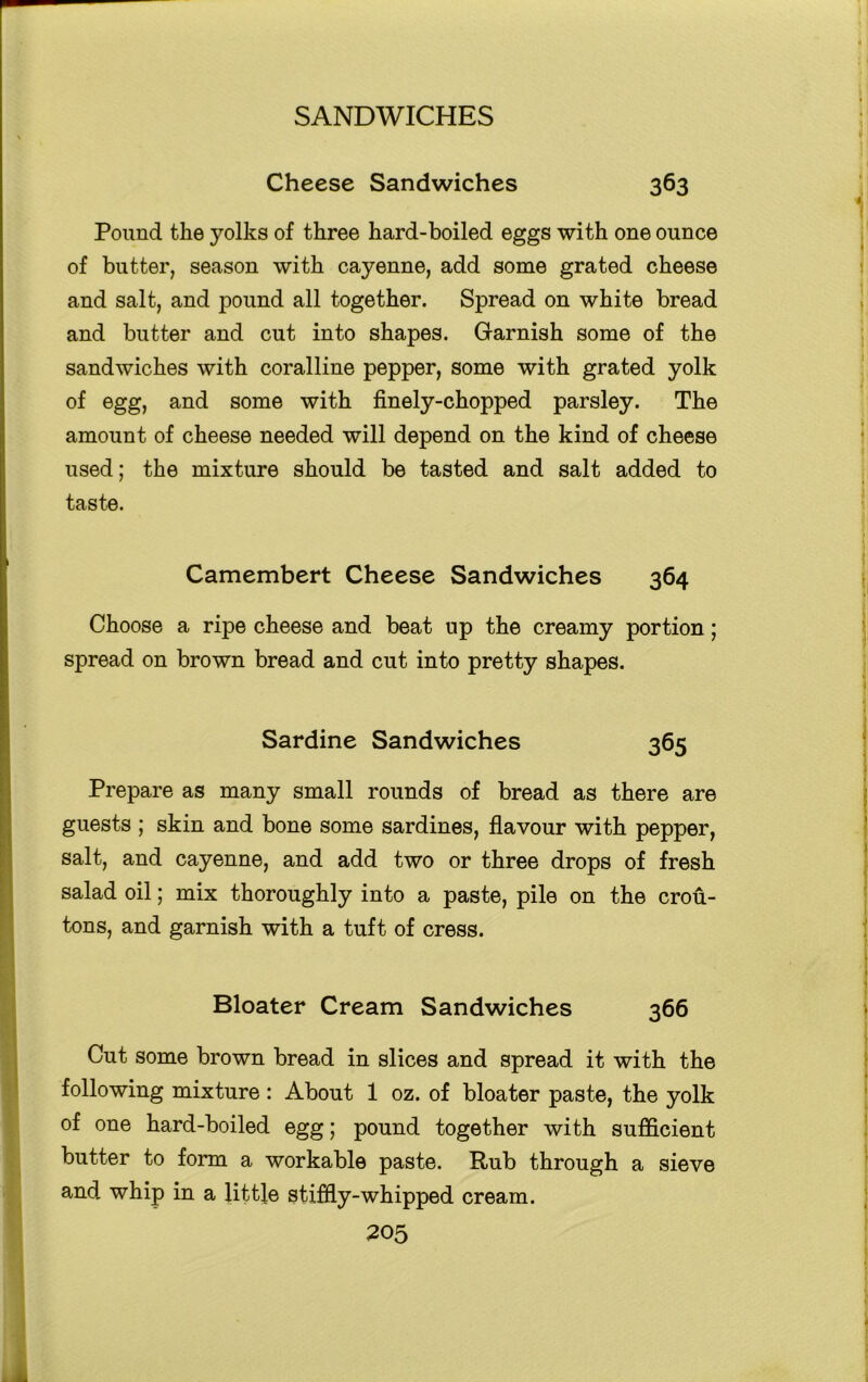 Cheese Sandwiches 363 Pound the yolks of three hard-boiled eggs with one ounce of butter, season with cayenne, add some grated cheese and salt, and pound all together. Spread on white bread and butter and cut into shapes. Garnish some of the sandwiches with coralline pepper, some with grated yolk of egg, and some with finely-chopped parsley. The amount of cheese needed will depend on the kind of cheese used; the mixture should be tasted and salt added to taste. Camembert Cheese Sandwiches 364 Choose a ripe cheese and beat up the creamy portion; spread on brown bread and cut into pretty shapes. Sardine Sandwiches 365 Prepare as many small rounds of bread as there are guests ; skin and bone some sardines, flavour with pepper, salt, and cayenne, and add two or three drops of fresh salad oil; mix thoroughly into a paste, pile on the crou- tons, and garnish with a tuft of cress. Bloater Cream Sandwiches 366 Cut some brown bread in slices and spread it with the following mixture: About 1 oz. of bloater paste, the yolk of one hard-boiled egg; pound together with sufficient butter to form a workable paste. Rub through a sieve and whip in a little stiffly-whipped cream.