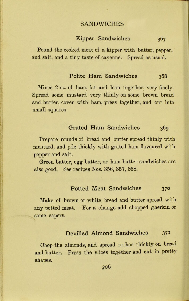 Kipper Sandwiches 367 Pound the cooked meat of a kipper with butter, pepper, and salt, and a tiny taste of cayenne. Spread as usual. Polite Ham Sandwiches 368 Mince 2 oz. of ham, fat and lean together, very finely. Spread some mustard very thinly on some brown bread and butter, cover with ham, press together, and cut into small squares. Grated Ham Sandwiches 369 Prepare rounds of bread and butter spread thinly with mustard, and pile thickly with grated ham flavoured with pepper and salt. Green butter, egg butter, or ham butter sandwiches are also good. See recipes Nos. 356, 357, 358. Potted Meat Sandwiches 370 Make of brown or white bread and butter spread with any potted meat. For a change add chopped gherkin or some capers. Devilled Almond Sandwiches 371 Chop the almonds, and spread rather thickly on bread and butter, Press the slices together and cut in pretty shapes.