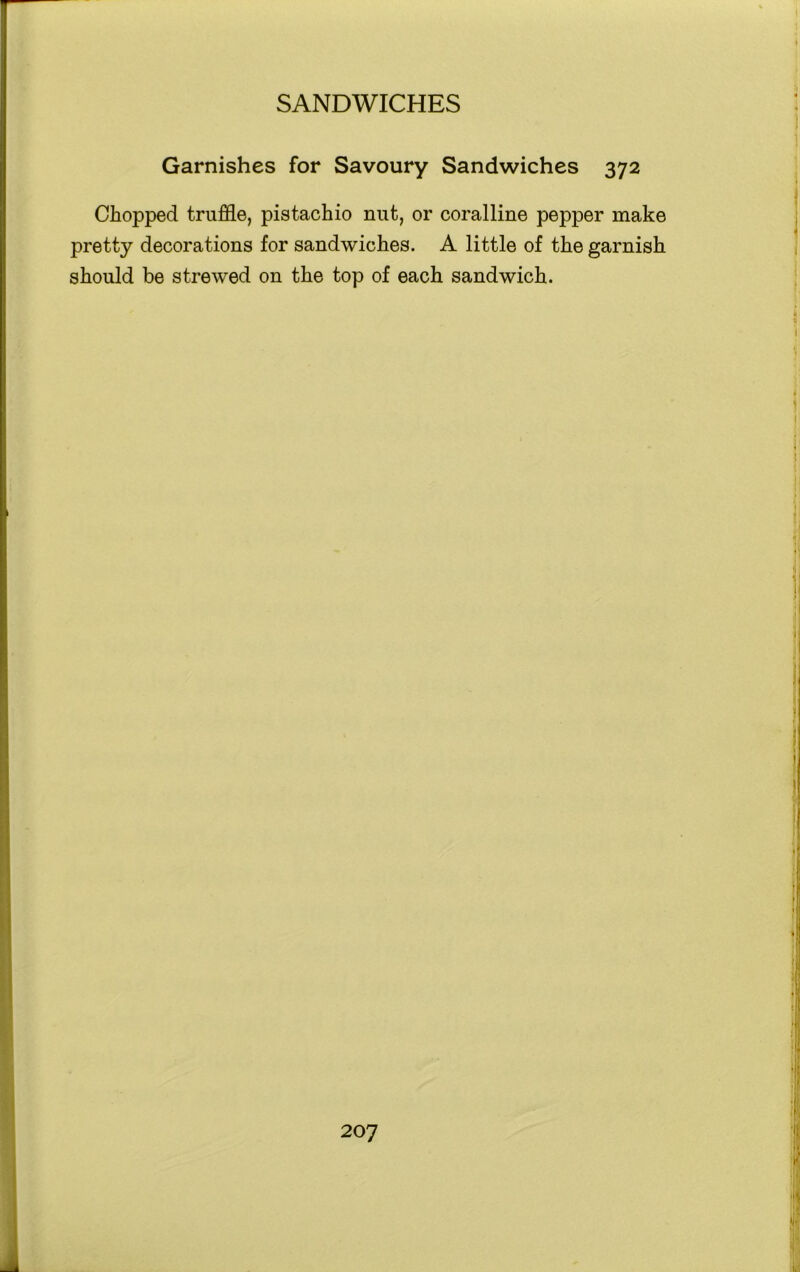 Garnishes for Savoury Sandwiches 372 Chopped truffle, pistachio nut, or coralline pepper make pretty decorations for sandwiches. A little of the garnish should be strewed on the top of each sandwich.