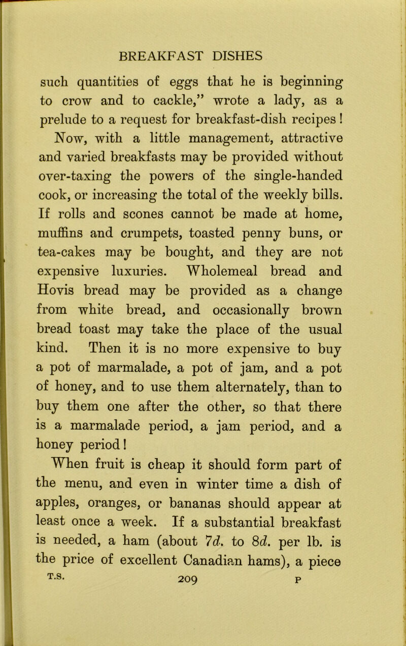 such quantities of eggs that he is beginning to crow and to cackle,” wrote a lady, as a prelude to a request for breakfast-dish recipes! Now, with a little management, attractive and varied breakfasts may be provided without over-taxing the powers of the single-handed cook, or increasing the total of the weekly bills. If rolls and scones cannot be made at home, muffins and crumpets, toasted penny buns, or tea-cakes may be bought, and they are not expensive luxuries. Wholemeal bread and Hovis bread may be provided as a change from white bread, and occasionally brown bread toast may take the place of the usual kind. Then it is no more expensive to buy a pot of marmalade, a pot of jam, and a pot of honey, and to use them alternately, than to buy them one after the other, so that there is a marmalade period, a jam period, and a honey period! When fruit is cheap it should form part of the menu, and even in winter time a dish of apples, oranges, or bananas should appear at least once a week. If a substantial breakfast is needed, a ham (about 7d. to 8d. per lb. is the price of excellent Canadian hams), a piece p