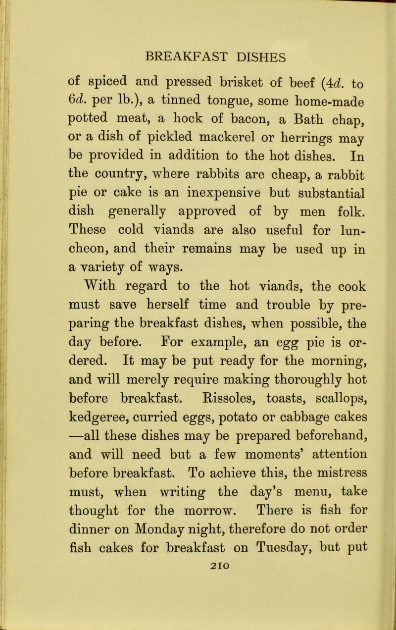 of spiced and pressed brisket of beef (4d. to 6d. per lb.), a tinned tongue, some home-made potted meat, a hock of bacon, a Bath chap, or a dish of pickled mackerel or herrings may be provided in addition to the hot dishes. In the country, where rabbits are cheap, a rabbit pie or cake is an inexpensive but substantial dish generally approved of by men folk. These cold viands are also useful for lun- cheon, and their remains may be used up in a variety of ways. With regard to the hot viands, the cook must save herself time and trouble by pre- paring the breakfast dishes, when possible, the day before. For example, an egg pie is or- dered. It may be put ready for the morning, and will merely require making thoroughly hot before breakfast. Rissoles, toasts, scallops, kedgeree, curried eggs, potato or cabbage cakes —all these dishes may be prepared beforehand, and will need but a few moments’ attention before breakfast. To achieve this, the mistress must, when writing the day’s menu, take thought for the morrow. There is fish for dinner on Monday night, therefore do not order fish cakes for breakfast on Tuesday, but put