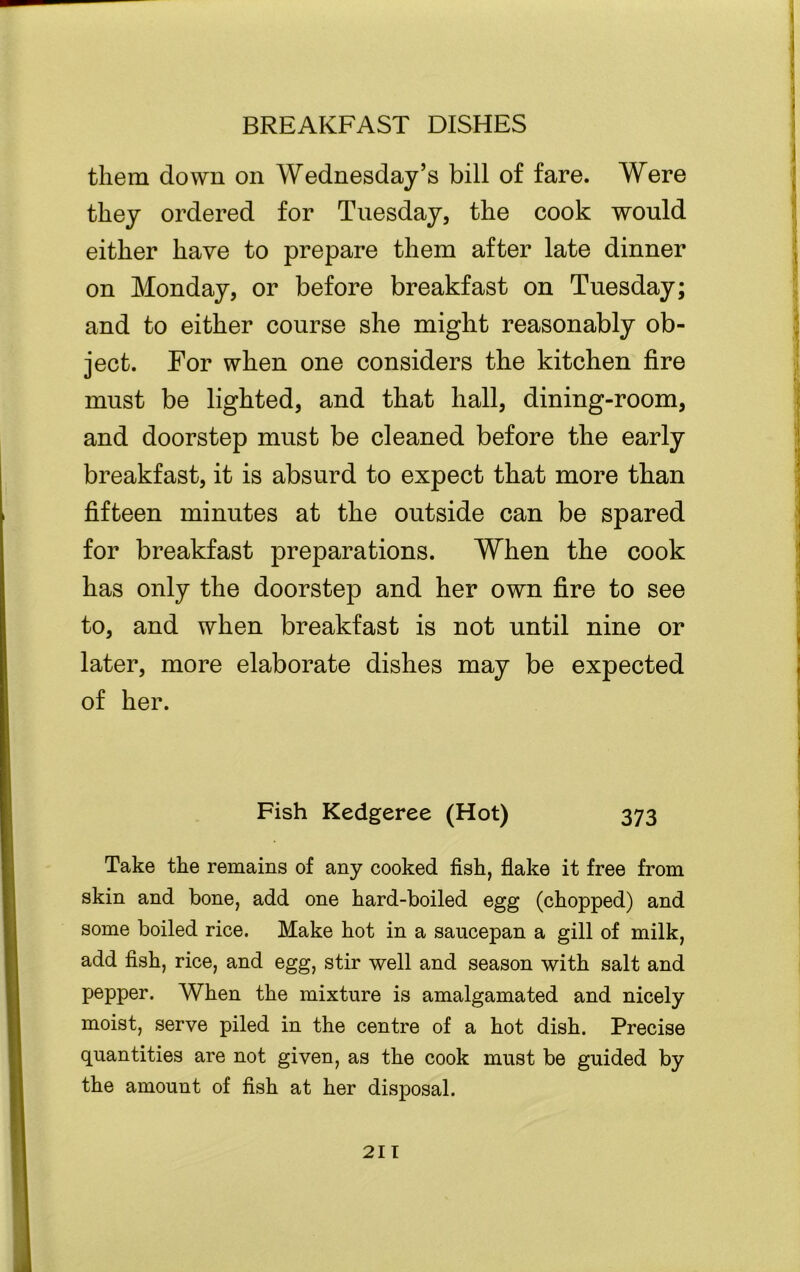 them down on Wednesday’s bill of fare. Were they ordered for Tuesday, the cook would either have to prepare them after late dinner on Monday, or before breakfast on Tuesday; and to either course she might reasonably ob- ject. For when one considers the kitchen fire must be lighted, and that hall, dining-room, and doorstep must be cleaned before the early breakfast, it is absurd to expect that more than fifteen minutes at the outside can be spared for breakfast preparations. When the cook has only the doorstep and her own fire to see to, and when breakfast is not until nine or later, more elaborate dishes may be expected of her. i Fish Kedgeree (Hot) 373 Take the remains of any cooked fish, flake it free from skin and bone, add one hard-boiled egg (chopped) and some boiled rice. Make hot in a saucepan a gill of milk, add fish, rice, and egg, stir well and season with salt and pepper. When the mixture is amalgamated and nicely moist, serve piled in the centre of a hot dish. Precise quantities are not given, as the cook must be guided by the amount of fish at her disposal.
