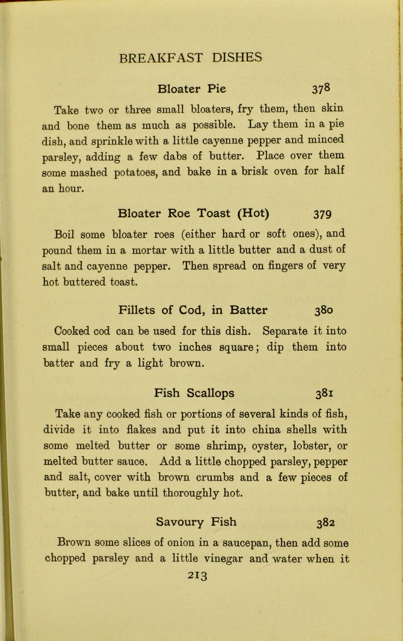 Bloater Pie 37^ Take two or three small bloaters, fry them, then skin and bone them as much as possible. Lay them in a pie dish, and sprinkle with a little cayenne pepper and minced parsley, adding a few dabs of butter. Place over them some mashed potatoes, and bake in a brisk oven for half an hour. Bloater Roe Toast (Hot) 379 Boil some bloater roes (either hard or soft ones), and pound them in a mortar with a little butter and a dust of salt and cayenne pepper. Then spread on fingers of very hot buttered toast. Fillets of Cod, in Batter 380 Cooked cod can be used for this dish. Separate it into small pieces about two inches square; dip them into batter and fry a light brown. Fish Scallops 381 Take any cooked fish or portions of several kinds of fish, divide it into flakes and put it into china shells with some melted butter or some shrimp, oyster, lobster, or melted butter sauce. Add a little chopped parsley, pepper and salt, cover with brown crumbs and a few pieces of butter, and bake until thoroughly hot. Savoury Fish 382 Brown some slices of onion in a saucepan, then add some chopped parsley and a little vinegar and water when it