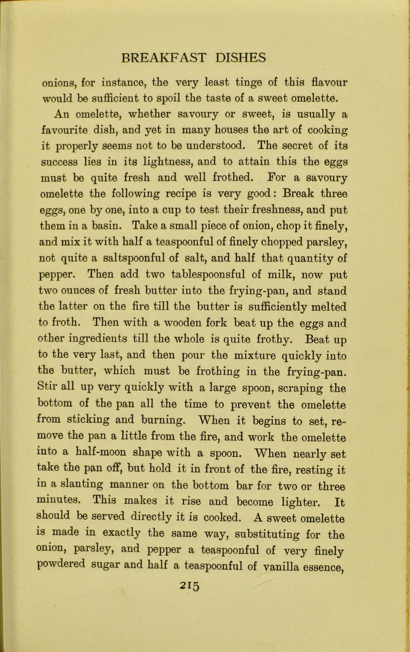 onions, for instance, the very least tinge of this flavour would be sufficient to spoil the taste of a sweet omelette. An omelette, whether savoury or sweet, is usually a favourite dish, and yet in many houses the art of cooking it properly seems not to be understood. The secret of its success lies in its lightness, and to attain this the eggs must be quite fresh and well frothed. For a savoury omelette the following recipe is very good: Break three eggs, one by one, into a cup to test their freshness, and put them in a basin. Take a small piece of onion, chop it finely, and mix it with half a teaspoonful of finely chopped parsley, not quite a saltspoonful of salt, and half that quantity of pepper. Then add two tablespoonsful of milk, now put two ounces of fresh butter into the frying-pan, and stand the latter on the fire till the butter is sufficiently melted to froth. Then with a wooden fork beat up the eggs and other ingredients till the whole is quite frothy. Beat up to the very last, and then pour the mixture quickly into the butter, which must be frothing in the frying-pan. Stir all up very quickly with a large spoon, scraping the bottom of the pan all the time to prevent the omelette from sticking and burning. When it begins to set, re- move the pan a little from the fire, and work the omelette into a half-moon shape with a spoon. Wken nearly set take the pan off, but hold it in front of the fire, resting it in a slanting manner on the bottom bar for two or three minutes. This makes it rise and become lighter. It should be served directly it is cooked. A sweet omelette is made in exactly the same way, substituting for the onion, parsley, and pepper a teaspoonful of very finely powdered sugar and half a teaspoonful of vanilla essence,