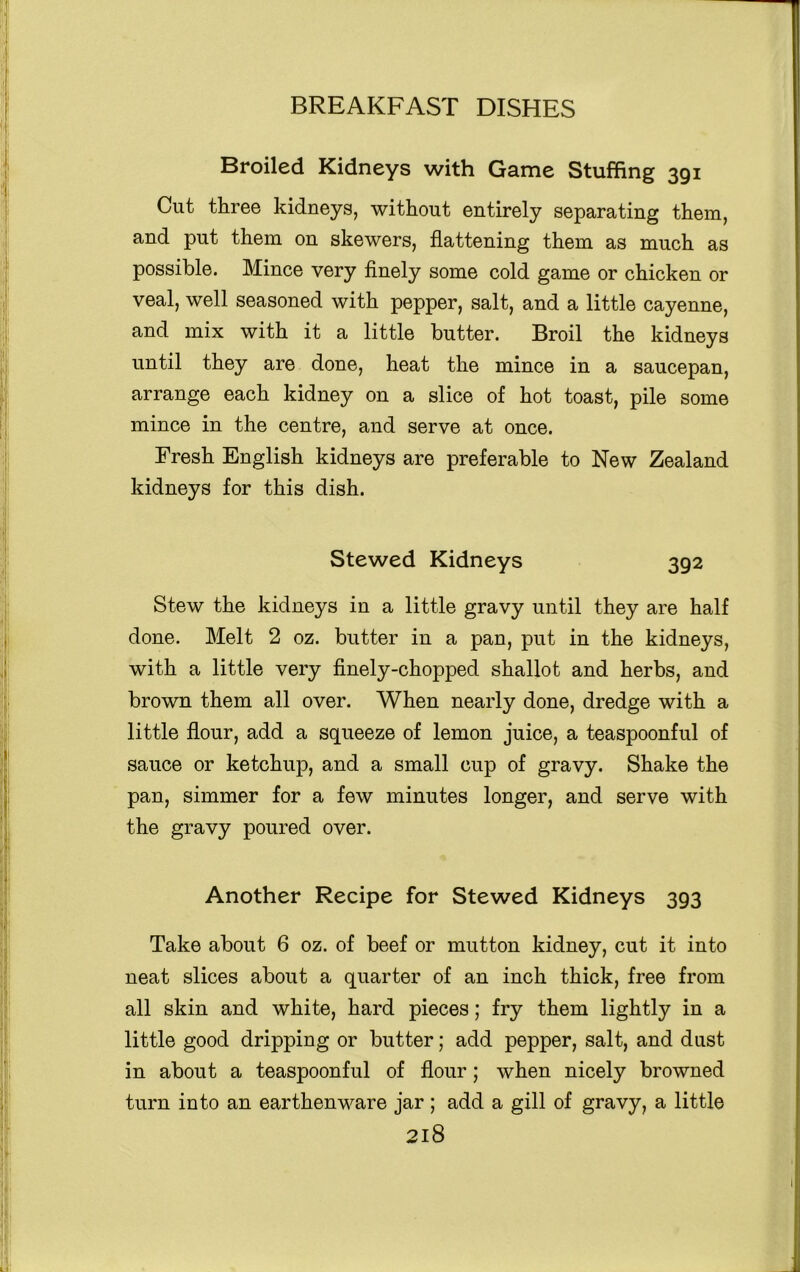 Broiled Kidneys with Game Stuffing 391 Cut three kidneys, without entirely separating them, and put them on skewers, flattening them as much as possible. Mince very finely some cold game or chicken or veal, well seasoned with pepper, salt, and a little cayenne, and mix with it a little butter. Broil the kidneys until they are done, heat the mince in a saucepan, arrange each kidney on a slice of hot toast, pile some mince in the centre, and serve at once. Fresh English kidneys are preferable to New Zealand kidneys for this dish. Stewed Kidneys 392 Stew the kidneys in a little gravy until they are half done. Melt 2 oz. butter in a pan, put in the kidneys, with a little very finely-chopped shallot and herbs, and brown them all over. When nearly done, dredge with a little flour, add a squeeze of lemon juice, a teaspoonful of sauce or ketchup, and a small cup of gravy. Shake the pan, simmer for a few minutes longer, and serve with the gravy poured over. Another Recipe for Stewed Kidneys 393 Take about 6 oz. of beef or mutton kidney, cut it into neat slices about a quarter of an inch thick, free from all skin and white, hard pieces; fry them lightly in a little good dripping or butter; add pepper, salt, and dust in about a teaspoonful of flour; when nicely browned turn into an earthenware jar ; add a gill of gravy, a little