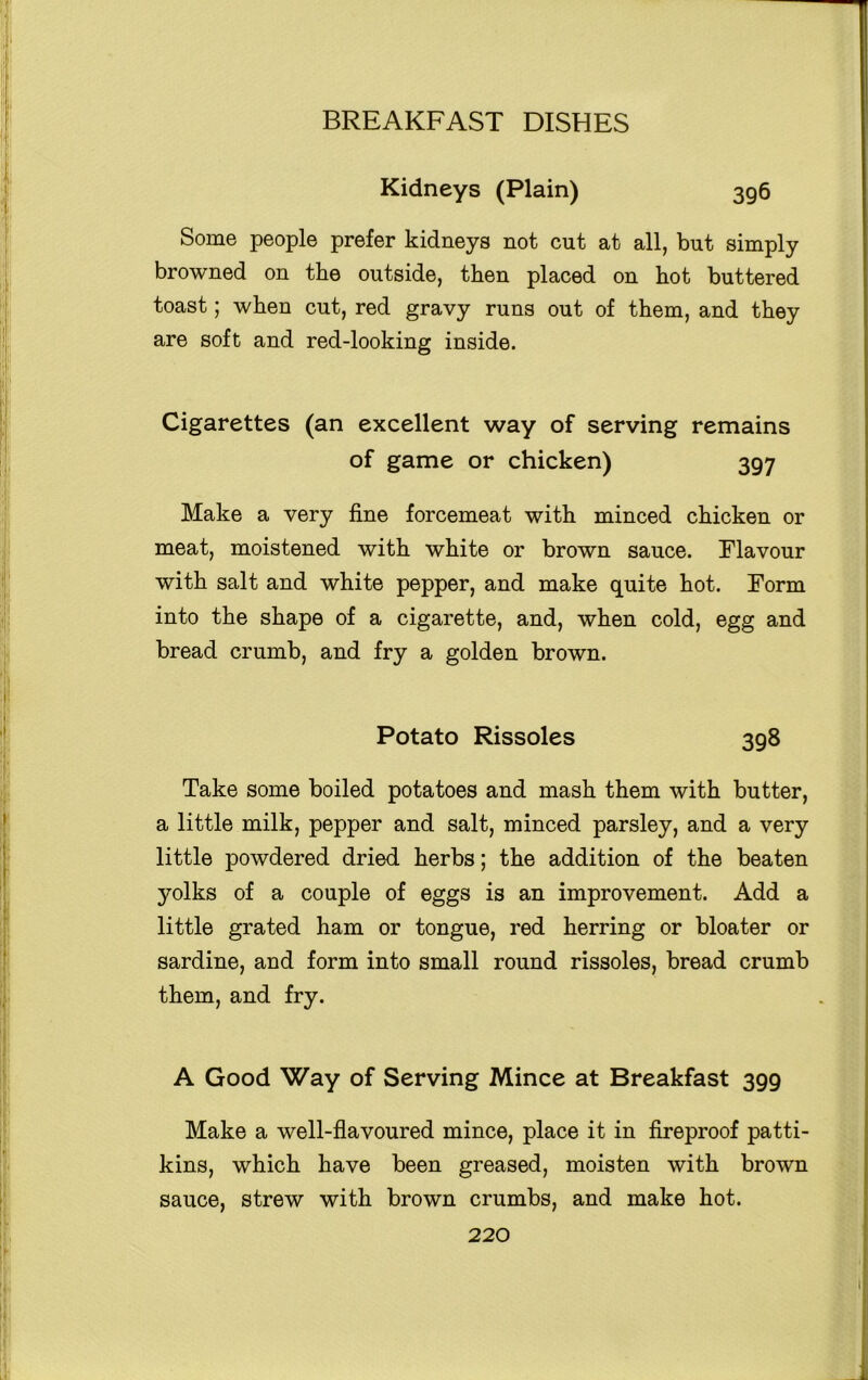 Kidneys (Plain) 396 Some people prefer kidneys not cut at all, but simply browned on the outside, then placed on hot buttered toast; when cut, red gravy runs out of them, and they are soft and red-looking inside. Cigarettes (an excellent way of serving remains of game or chicken) 397 Make a very fine forcemeat with minced chicken or meat, moistened with white or brown sauce. Flavour with salt and white pepper, and make quite hot. Form into the shape of a cigarette, and, when cold, egg and bread crumb, and fry a golden brown. Potato Rissoles 398 Take some boiled potatoes and mash them with butter, a little milk, pepper and salt, minced parsley, and a very little powdered dried herbs; the addition of the beaten yolks of a couple of eggs is an improvement. Add a little grated ham or tongue, red herring or bloater or sardine, and form into small round rissoles, bread crumb them, and fry. A Good Way of Serving Mince at Breakfast 399 Make a well-flavoured mince, place it in fireproof patti- kins, which have been greased, moisten with brown sauce, strew with brown crumbs, and make hot.
