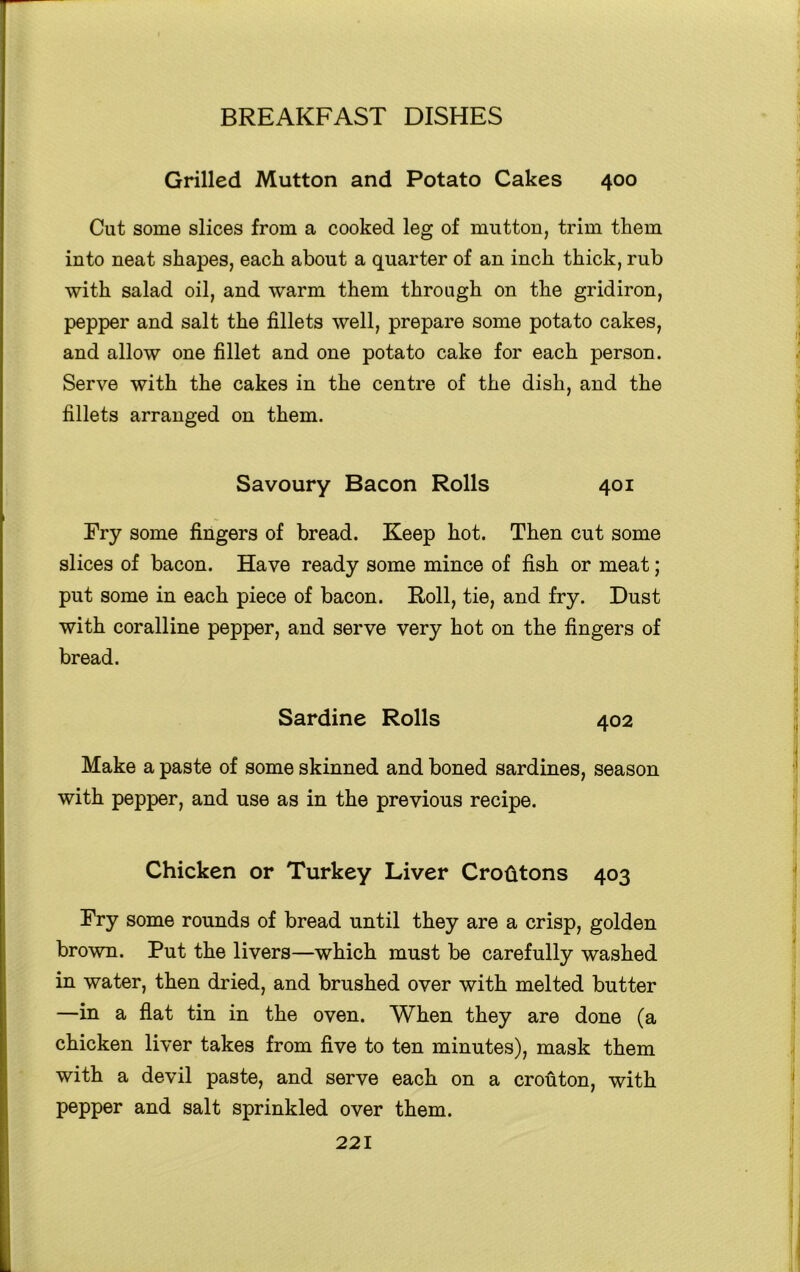 Grilled Mutton and Potato Cakes 400 Cut some slices from a cooked leg of mutton, trim them into neat shapes, each about a quarter of an inch thick, rub with salad oil, and warm them through on the gridiron, pepper and salt the fillets well, prepare some potato cakes, and allow one fillet and one potato cake for each person. Serve with the cakes in the centre of the dish, and the fillets arranged on them. * Savoury Bacon Rolls 401 Try some fingers of bread. Keep hot. Then cut some slices of bacon. Have ready some mince of fish or meat; put some in each piece of bacon. Roll, tie, and fry. Dust with coralline pepper, and serve very hot on the fingers of bread. Sardine Rolls 402 Make a paste of some skinned and boned sardines, season with pepper, and use as in the previous recipe. Chicken or Turkey Liver Crotatons 403 Try some rounds of bread until they are a crisp, golden brown. Put the livers—which must be carefully washed in water, then dried, and brushed over with melted butter —in a flat tin in the oven. When they are done (a chicken liver takes from five to ten minutes), mask them with a devil paste, and serve each on a crouton, with pepper and salt sprinkled over them. 221 '