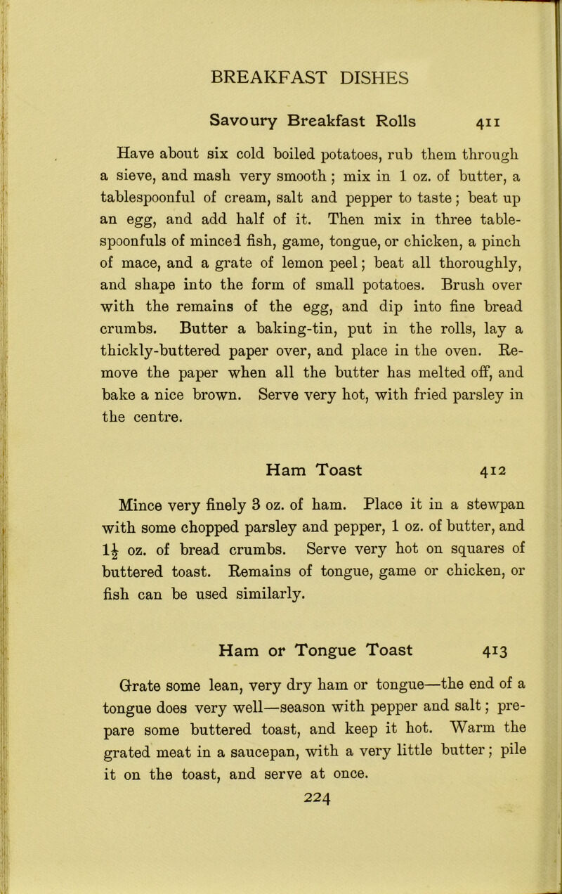 Savoury Breakfast Rolls 411 Have about six cold boiled potatoes, rub them through a sieve, and mash very smooth ; mix in 1 oz. of butter, a tablespoonful of cream, salt and pepper to taste; beat up an egg, and add half of it. Then mix in three table- spoonfuls of minced fish, game, tongue, or chicken, a pinch of mace, and a grate of lemon peel; beat all thoroughly, and shape into the form of small potatoes. Brush over with the remains of the egg, and dip into fine bread crumbs. Butter a baking-tin, put in the rolls, lay a thickly-buttered paper over, and place in the oven. Re- move the paper when all the butter has melted off, and bake a nice brown. Serve very hot, with fried parsley in the centre. Ham Toast 412 Mince very finely 3 oz. of ham. Place it in a stewpan with some chopped parsley and pepper, 1 oz. of butter, and oz. of bread crumbs. Serve very hot on squares of buttered toast. Remains of tongue, game or chicken, or fish can be used similarly. Ham or Tongue Toast 413 Grate some lean, very dry ham or tongue—the end of a tongue does very well—season with pepper and salt; pre- pare some buttered toast, and keep it hot. Warm the grated meat in a saucepan, with a very little butter; pile it on the toast, and serve at once.