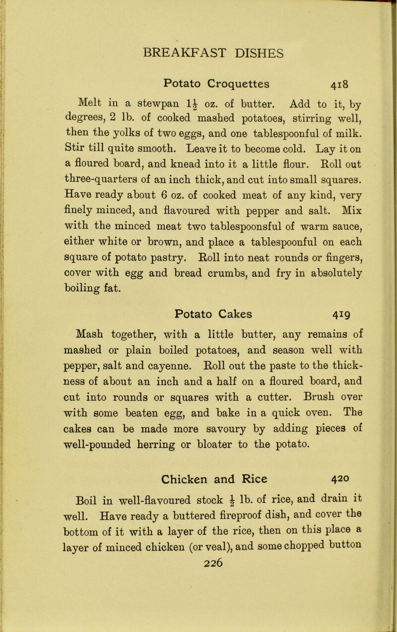 Potato Croquettes 418 Melt in a stewpan 1| oz. of butter. Add to it, by degrees, 2 lb. of cooked mashed potatoes, stirring well, then the yolks of two eggs, and one tablespoonful of milk. Stir till quite smooth. Leave it to become cold. Lay it on a floured board, and knead into it a little flour. Roll out three-quarters of an inch thick, and cut into small squares. Have ready about 6 oz. of cooked meat of any kind, very finely minced, and flavoured with pepper and salt. Mix with the minced meat two tablespoonsful of warm sauce, either white or brown, and place a tablespoonful on each square of potato pastry. Roll into neat rounds or fingers, cover with egg and bread crumbs, and fry in absolutely boiling fat. Potato Cakes 4X9 Mash together, with a little butter, any remains of mashed or plain boiled potatoes, and season well with pepper, salt and cayenne. Roll out the paste to the thick- ness of about an inch and a half on a floured board, and cut into rounds or squares with a cutter. Brush over with some beaten egg, and bake in a quick oven. The cakes can be made more savoury by adding pieces of well-pounded herring or bloater to the potato. Chicken and Rice 420 Boil in well-flavoured stock \ lb. of rice, and drain it well. Have ready a buttered fireproof dish, and cover the bottom of it with a layer of the rice, then on this place a layer of minced chicken (or veal), and some chopped button