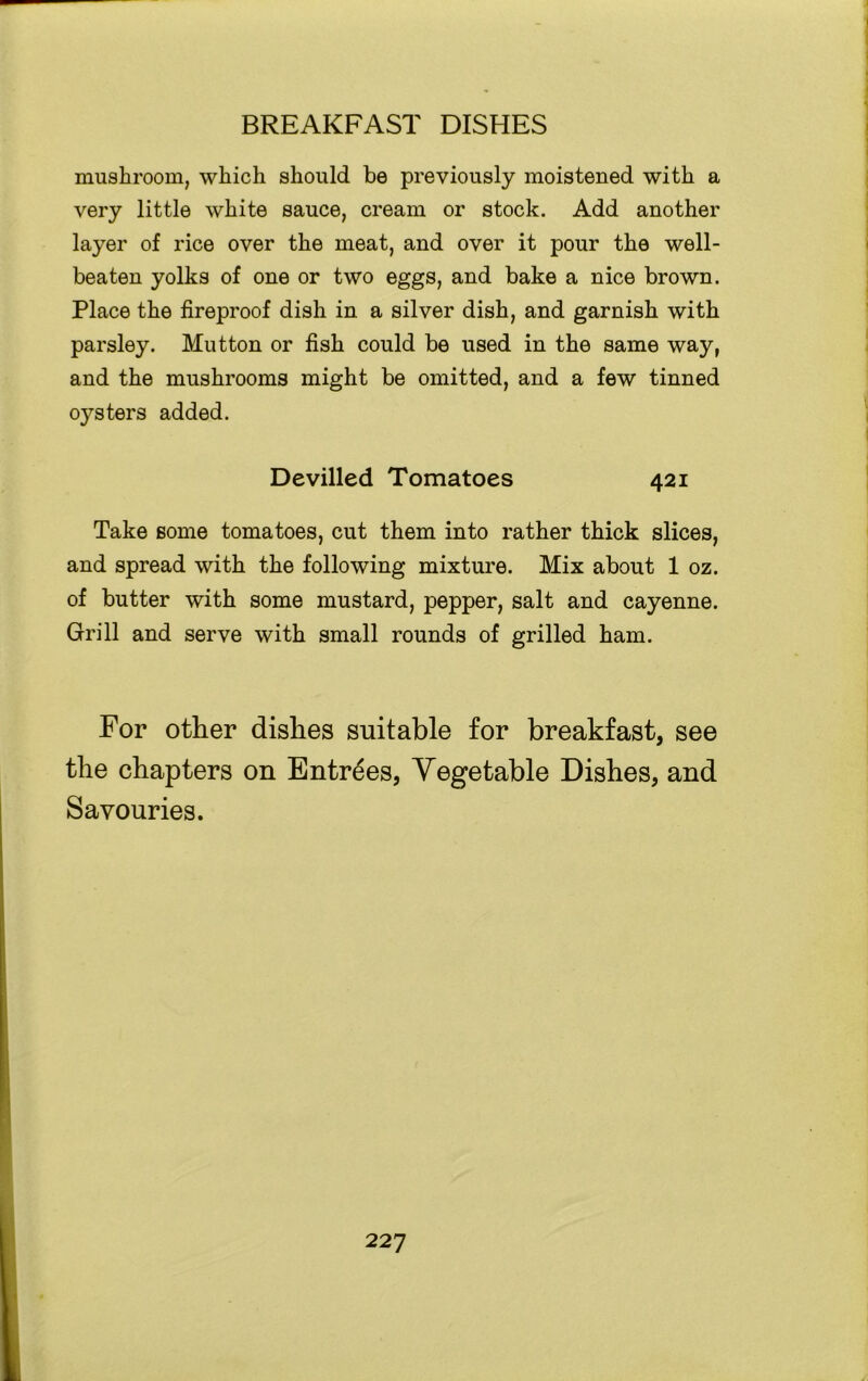 mushroom, which should be previously moistened with a very little white sauce, cream or stock. Add another layer of rice over the meat, and over it pour the well- beaten yolks of one or two eggs, and bake a nice brown. Place the fireproof dish in a silver dish, and garnish with parsley. Mutton or fish could be used in the same way, and the mushrooms might be omitted, and a few tinned oysters added. Devilled Tomatoes 421 Take some tomatoes, cut them into rather thick slices, and spread with the following mixture. Mix about 1 oz. of butter with some mustard, pepper, salt and cayenne. Grill and serve with small rounds of grilled ham. For other dishes suitable for breakfast, see the chapters on Entrees, Vegetable Dishes, and Savouries.