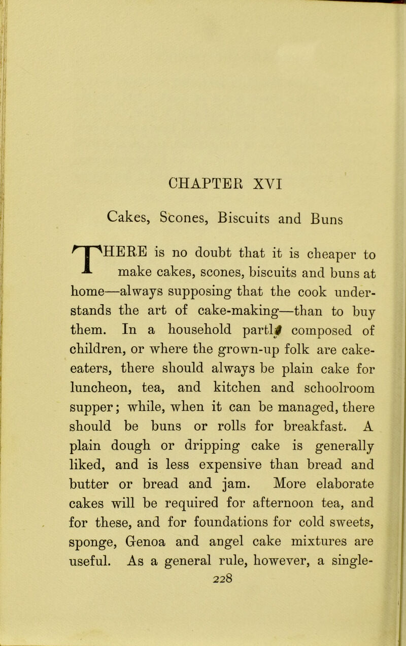 CHAPTER XYI Cakes, Scones, Biscuits and Buns THERE is no doubt that it is cheaper to make cakes, scones, biscuits and buns at home—always supposing that the cook under- stands the art of cake-making—than to buy them. In a household parti# composed of children, or where the grown-up folk are cake- eaters, there should always be plain cake for luncheon, tea, and kitchen and schoolroom supper; while, when it can be managed, there should be buns or rolls for breakfast. A plain dough or dripping cake is generally liked, and is less expensive than bread and butter or bread and jam. More elaborate cakes will be required for afternoon tea, and for these, and for foundations for cold sweets, sponge, Genoa and angel cake mixtures are useful. As a general rule, however, a single-
