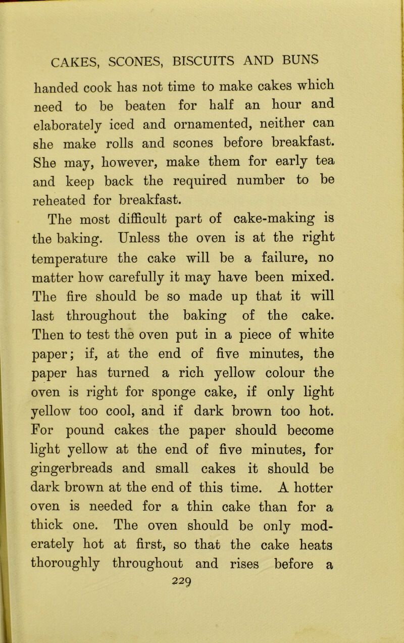 handed cook has not time to make cakes which need to be beaten for half an hour and elaborately iced and ornamented, neither can she make rolls and scones before breakfast. She may, however, make them for early tea and keep back the required number to be reheated for breakfast. The most difficult part of cake-making is the baking. Unless the oven is at the right temperature the cake will be a failure, no matter how carefully it may have been mixed. The fire should be so made up that it will last throughout the baking of the cake. Then to test the oven put in a piece of white paper; if, at the end of five minutes, the paper has turned a rich yellow colour the oven is right for sponge cake, if only light yellow too cool, and if dark brown too hot. For pound cakes the paper should become light yellow at the end of five minutes, for gingerbreads and small cakes it should be dark brown at the end of this time. A hotter oven is needed for a thin cake than for a thick one. The oven should be only mod- erately hot at first, so that the cake heats thoroughly throughout and rises before a
