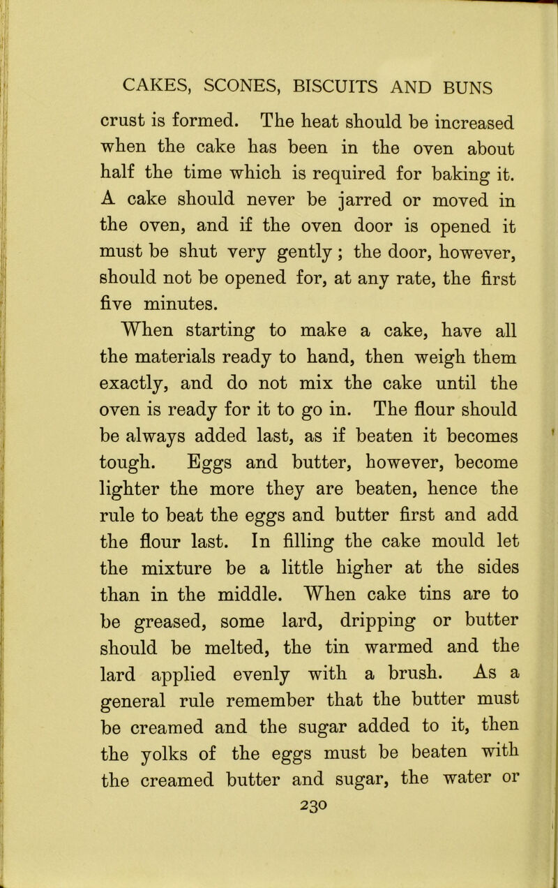 crust is formed. The heat should be increased when the cake has been in the oven about half the time which is required for baking it. A cake should never be jarred or moved in the oven, and if the oven door is opened it must be shut very gently; the door, however, should not be opened for, at any rate, the first five minutes. When starting to make a cake, have all the materials ready to hand, then weigh them exactly, and do not mix the cake until the oven is ready for it to go in. The flour should be always added last, as if beaten it becomes tough. Eggs and butter, however, become lighter the more they are beaten, hence the rule to beat the eggs and butter first and add the flour last. In filling the cake mould let the mixture be a little higher at the sides than in the middle. When cake tins are to be greased, some lard, dripping or butter should be melted, the tin warmed and the lard applied evenly with a brush. As a general rule remember that the butter must be creamed and the sugar added to it, then the yolks of the eggs must be beaten with the creamed butter and sugar, the water or