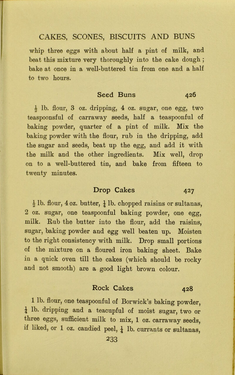 whip three eggs with about half a pint of milk, and beat this mixture very thoroughly into the cake dough ; bake at once in a well-buttered tin from one and a half to two hours. Seed Buns 426 J lb. flour, 3 oz. dripping, 4 oz. sugar, one egg, two teaspoonsful of carraway seeds, half a teaspoonful of baking powder, quarter of a pint of milk. Mix the baking powder with the flour, rub in the dripping, add the sugar and seeds, beat up the egg, and add it with the milk and the other ingredients. Mix well, drop on to a well-buttered tin, and bake from fifteen to twenty minutes. Drop Cakes 427 | lb. flour, 4 oz. butter, J lb. chopped raisins or sultanas, 2 oz. sugar, one teaspoonful baking powder, one egg, milk. Rub the butter into the flour, add the raisins, sugar, baking powder and egg well beaten up. Moisten to the right consistency with milk. Drop small portions of the mixture on a floured iron baking sheet. Bake in a quick oven till the cakes (which should be rocky and not smooth) are a good light brown colour. Rock Cakes 428 1 lb. flour, one teaspoonful of Borwick’s baking powder, i lb* dripping and a teacupful of moist sugar, two or three eggs, sufficient milk to mix, 1 oz. carraway seeds, if liked, or 1 oz. candied peel, J lb. currants or sultanas,
