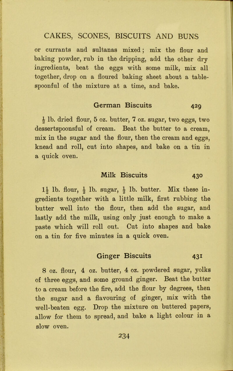 or currants and sultanas mixed; mix the flour and baking powder, rub in the dripping, add the other dry ingredients, beat the eggs with some milk, mix all together, drop on a floured baking sheet about a table- spoonful of the mixture at a time, and bake. German Biscuits 429 \ lb. dried flour, 5 oz. butter, 7 oz. sugar, two eggs, two dessertspoonsful of cream. Beat the butter to a cream, mix in the sugar and the flour, then the cream and eggs, knead and roll, cut into shapes, and bake on a tin in a quick oven. Milk Biscuits 430 1| lb. flour, J lb. sugar, \ lb. butter. Mix these in- gredients together with a little milk, first rubbing the butter well into the flour, then add the sugar, and lastly add the milk, using only just enough to make a paste which will roll out. Cut into shapes and bake on a tin for five minutes in a quick oven. Ginger Biscuits 431 8 oz. flour, 4 oz. butter, 4 oz. powdered sugar, yolks of three eggs, and some ground ginger. Beat the butter to a cream before the fire, add the flour by degrees, then the sugar and a flavouring of ginger, mix with the well-beaten egg. Drop the mixture on buttered papers, allow for them to spread, and bake a light colour in a slow oven.
