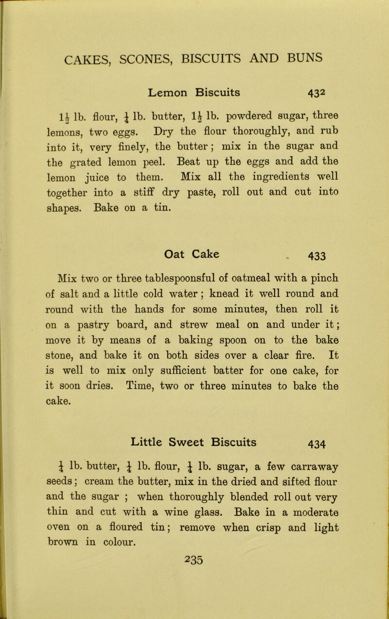 Lemon Biscuits 432 H lb. flour, l lb. butter, 1| lb. powdered sugar, three lemons, two eggs. Dry the flour thoroughly, and rub into it, very finely, the butter; mix in the sugar and the grated lemon peel. Beat up the eggs and add the lemon juice to them. Mix all the ingredients well together into a stiff dry paste, roll out and cut into shapes. Bake on a tin. Oat Cake . 433 Mix two or three tablespoonsful of oatmeal with a pinch of salt and a little cold water; knead it well round and round with the hands for some minutes, then roll it on a pastry board, and strew meal on and under it; move it by means of a baking spoon on to the bake stone, and bake it on both sides over a clear fire. It is well to mix only sufficient batter for one cake, for it soon dries. Time, two or three minutes to bake the cake. Little Sweet Biscuits 434 J lb. butter, J lb. flour, J lb. sugar, a few carraway seeds; cream the butter, mix in the dried and sifted flour and the sugar ; when thoroughly blended roll out very thin and cut with a wine glass. Bake in a moderate oven on a floured tin; remove when crisp and light brown in colour.