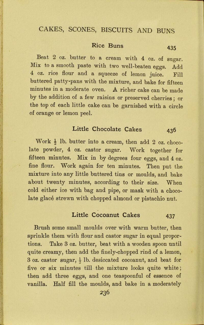 Rice Buns 435 Beat 2 oz. butter to a cream with 4 oz. of sugar. Mix to a smooth paste with two well-beaten eggs. Add 4 oz. rice flour and a squeeze of lemon juice. Fill buttered patty-pans with the mixture, and bake for fifteen minutes in a moderate oven. A richer cake can be made by the addition of a few raisins or preserved cherries 5 or the top of each little cake can be garnished with a circle of orange or lemon peel. Little Chocolate Cakes 436 Work \ lb. butter into a cream, then add 2 oz. choco- late powder, 4 oz. castor sugar. Work together for fifteen minutes. Mix in by degrees four eggs, and 4 oz. fine flour. Work again for ten minutes. Then put the mixture into any little buttered tins or moulds, and bake about twenty minutes, according to their size. When cold either ice with bag and pipe, or mask with a choco- late glace strewn with chopped almond or pistachio nut. Little Cocoanut Cakes 437 Brush some small moulds over with warm butter, then sprinkle them with flour and castor sugar in equal propor- tions. Take 3 oz. butter, beat with a wooden spoon until quite creamy, then add the finely-chopped rind of a lemon, 3 oz. castor sugar, 4 lb. desiccated cocoanut, and beat for five or six minutes till the mixture looks quite white; then add three eggs, and one teaspoonful of essence of vanilla. Half fill the moulds, and bake in a moderately