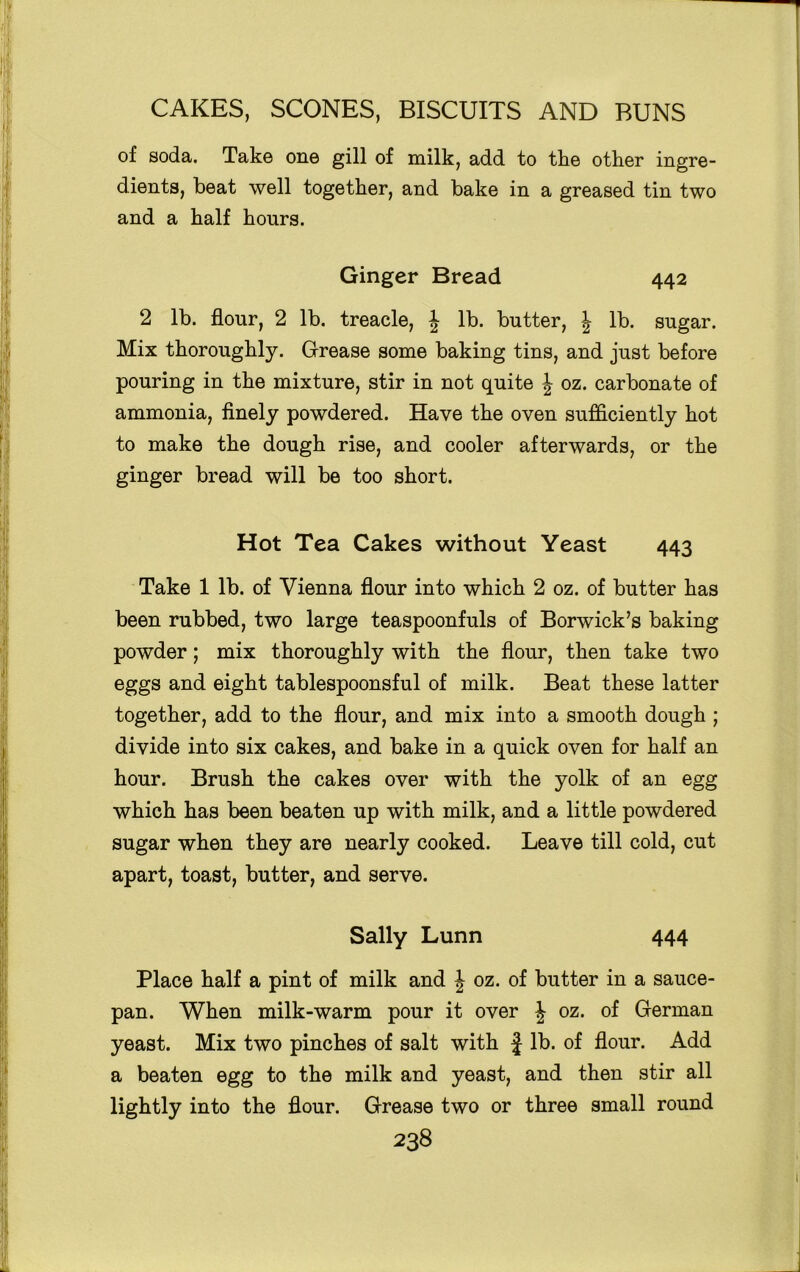 of soda. Take one gill of milk, add to the other ingre- dients, beat well together, and bake in a greased tin two and a half hours. Ginger Bread 442 2 lb. flour, 2 lb. treacle, \ lb. butter, \ lb. sugar. Mix thoroughly. Grease some baking tins, and just before pouring in the mixture, stir in not quite \ oz. carbonate of ammonia, finely powdered. Have the oven sufficiently hot to make the dough rise, and cooler afterwards, or the ginger bread will be too short. Hot Tea Cakes without Yeast 443 Take 1 lb. of Vienna flour into which 2 oz. of butter has been rubbed, two large teaspoonfuls of Borwick’s baking powder; mix thoroughly with the flour, then take two eggs and eight tablespoonsful of milk. Beat these latter together, add to the flour, and mix into a smooth dough ; divide into six cakes, and bake in a quick oven for half an hour. Brush the cakes over with the yolk of an egg which has been beaten up with milk, and a little powdered sugar when they are nearly cooked. Leave till cold, cut apart, toast, butter, and serve. Sally Lunn 444 Place half a pint of milk and J oz. of butter in a sauce- pan. When milk-warm pour it over \ oz. of German yeast. Mix two pinches of salt with f lb. of flour. Add a beaten egg to the milk and yeast, and then stir all lightly into the flour. Grease two or three small round