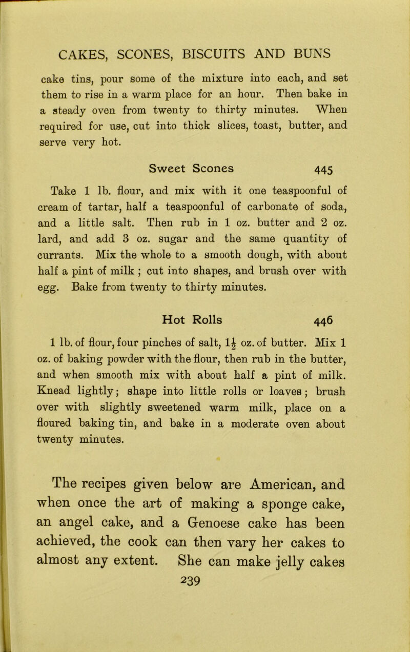 cake tins, pour some of the mixture into each, and set them to rise in a warm place for an hour. Then bake in a steady oven from twenty to thirty minutes. When required for use, cut into thick slices, toast, butter, and serve very hot. Sweet Scones 445 Take 1 lb. flour, and mix with it one teaspoonful of cream of tartar, half a teaspoonful of carbonate of soda, and a little salt. Then rub in 1 oz. butter and 2 oz. lard, and add 3 oz. sugar and the same quantity of currants. Mix the whole to a smooth dough, with about half a pint of milk ; cut into shapes, and brush over with egg. Bake from twenty to thirty minutes. Hot Rolls 446 1 lb. of flour, four pinches of salt, 1J oz. of butter. Mix 1 oz. of baking powder with the flour, then rub in the butter, and when smooth mix with about half a pint of milk. Knead lightly; shape into little rolls or loaves; brush over with slightly sweetened warm milk, place on a floured baking tin, and bake in a moderate oven about twenty minutes. The recipes given below are American, and when once the art of making a sponge cake, an angel cake, and a Genoese cake has been achieved, the cook can then vary her cakes to almost any extent. She can make jelly cakes