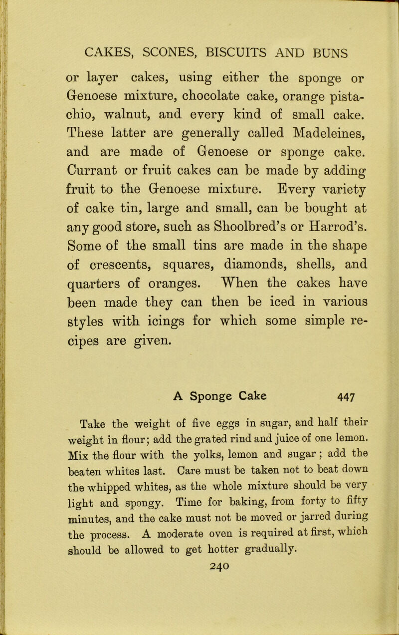 or layer cakes, using either the sponge or Genoese mixture, chocolate cake, orange pista- chio, walnut, and every kind of small cake. These latter are generally called Madeleines, and are made of Genoese or sponge cake. Currant or fruit cakes can be made by adding fruit to the Genoese mixture. Every variety of cake tin, large and small, can be bought at any good store, such as Shoolbred’s or Harrod’s. Some of the small tins are made in the shape of crescents, squares, diamonds, shells, and quarters of oranges. When the cakes have been made they can then be iced in various styles with icings for which some simple re- cipes are given. A Sponge Cake 447 Take the weight of five eggs in sugar, and half their weight in flour; add the grated rind and juice of one lemon. Mix the flour with the yolks, lemon and sugar; add the beaten whites last. Care must be taken not to beat down the whipped whites, as the whole mixture should be very light and spongy. Time for baking, from forty to fifty minutes, and the cake must not be moved or jarred during the process. A moderate oven is required at first, which should be allowed to get hotter gradually.