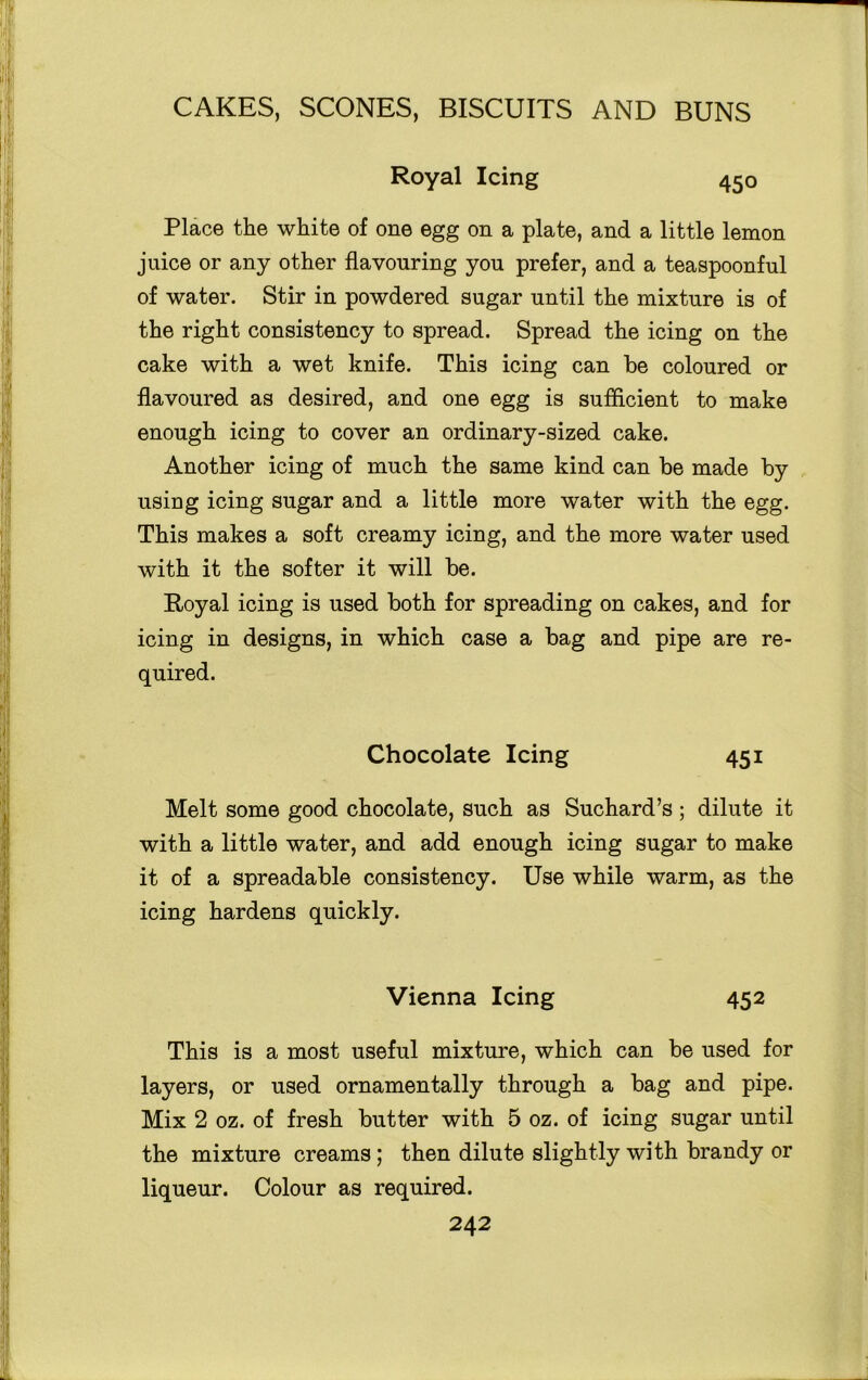 Royal Icing 450 Place the white of one egg on a plate, and a little lemon juice or any other flavouring you prefer, and a teaspoonful of water. Stir in powdered sugar until the mixture is of the right consistency to spread. Spread the icing on the cake with a wet knife. This icing can be coloured or flavoured as desired, and one egg is sufflcient to make enough icing to cover an ordinary-sized cake. Another icing of much the same kind can be made by using icing sugar and a little more water with the egg. This makes a soft creamy icing, and the more water used with it the softer it will be. Royal icing is used both for spreading on cakes, and for icing in designs, in which case a bag and pipe are re- quired. Melt some good chocolate, such as Suchard’s ; dilute it with a little water, and add enough icing sugar to make it of a spreadable consistency. Use while warm, as the icing hardens quickly. This is a most useful mixture, which can be used for layers, or used ornamentally through a bag and pipe. Mix 2 oz. of fresh butter with 5 oz. of icing sugar until the mixture creams; then dilute slightly with brandy or liqueur. Colour as required. Chocolate Icing 45i Vienna Icing 45 2
