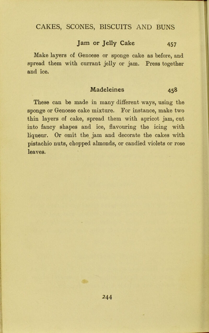 Jam or Jelly Cake 457 Make layers of Genoese or sponge cake as before, and spread them with currant jelly or jam. Press together and ice. Madeleines 458 These can be made in many different ways, using the sponge or Genoese cake mixture. For instance, make two thin layers of cake, spread them with apricot jam, cut into fancy shapes and ice, flavouring the icing with liqueur. Or omit the jam and decorate the cakes with pistachio nuts, chopped almonds, or candied violets or rose leaves.