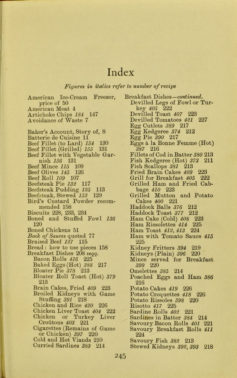 Index Figures in italics refer to number of recipe American Ice-Cream Freezer, price of 50 American Meat 4 Artichoke Chips 184 147 Avoidance of Waste 7 Baker’s Account, Story of, 8 Batterie de Cuisine 11 Beef Fillet (to Lard) 154 130 Beef Fillet (Grilled) 155 131 Beef Fillet with Vegetable Gar- nish 156 131 Beef Mince 115 109 Beef Olives 145 126 Beef Boll 109 107 Beefsteak Pie 132 117 Beefsteak Pudding 125 113 Beefsteak, Stewed 152 129 Bird’s Custard Powder recom- mended 158 Biscuits 228, 233, 234 Boned and Stuffed Fowl 136 120 Boned Chickens 51 Book of Sauces quoted 77 Braised Beef 127 115 Bread : how to use pieces 158 Breakfast Dishes 208 seqq. Bacon Polls 416 225 Baked Eggs (Hot) 388 217 Bloater Pie 378 213 Bloater Poll Toast (Hot) 379 213 Brain Cakes, Fried 409 223 Broiled Kidneys with Game Stuffing 391 218 Chicken and Pice 420 226 Chicken Liver Toast 404 222 Chicken or Turkey Liver Croutons 403 221 Cigarettes (Pemains of Game or Chicken) 397 220 Cold and Hot Viands 210 Curried Sardines 383 214 Breakfast Dishes—continued. Devilled Legs of Fowl or Tur- key 405 222 Devilled Toast 407 223 Devilled Tomatoes 421 227 Egg Cutlets 389 217 Egg Kedgeree 374 212 Egg Pie 390 217 Eggs a la Bonne Femme (Hot) 387 216 Fillets of Cod in Batter 380 213 Fish Kedgeree (Hot) 373 211 Fish Scallops 381 213 Fried Brain Cakes 409 223 Grill for Breakfast 405 222 Grilled Ham and Fried Cab- bage 410 223 Grilled Mutton and Potato Cakes 400 221 Haddock Balls 376 212 Haddock Toast 377 212 Ham Cake (Cold) 408 223 Ham Pissolettes 414 225 Ham Toast 412, 413 224 Ham with Tomato Sauce 415 225 Kidney Fritters 394 219 Kidneys (Plain) 396 220 Mince served for Breakfast 399 220 Omelettes 385 214 Poached Eggs and Ham 386 216 Potato Cakes 419 226 Potato Croquettes 418 226 Potato Pissoles 398 220 Pisotto 417 225 Sardine Polls 402 221 Sardines in Batter 384 214 Savoury Bacon Polls 401 221 Savoury Breakfast Polls 411 224 Savoury Fish 382 213 Stewed Kidneys 392, 393 218