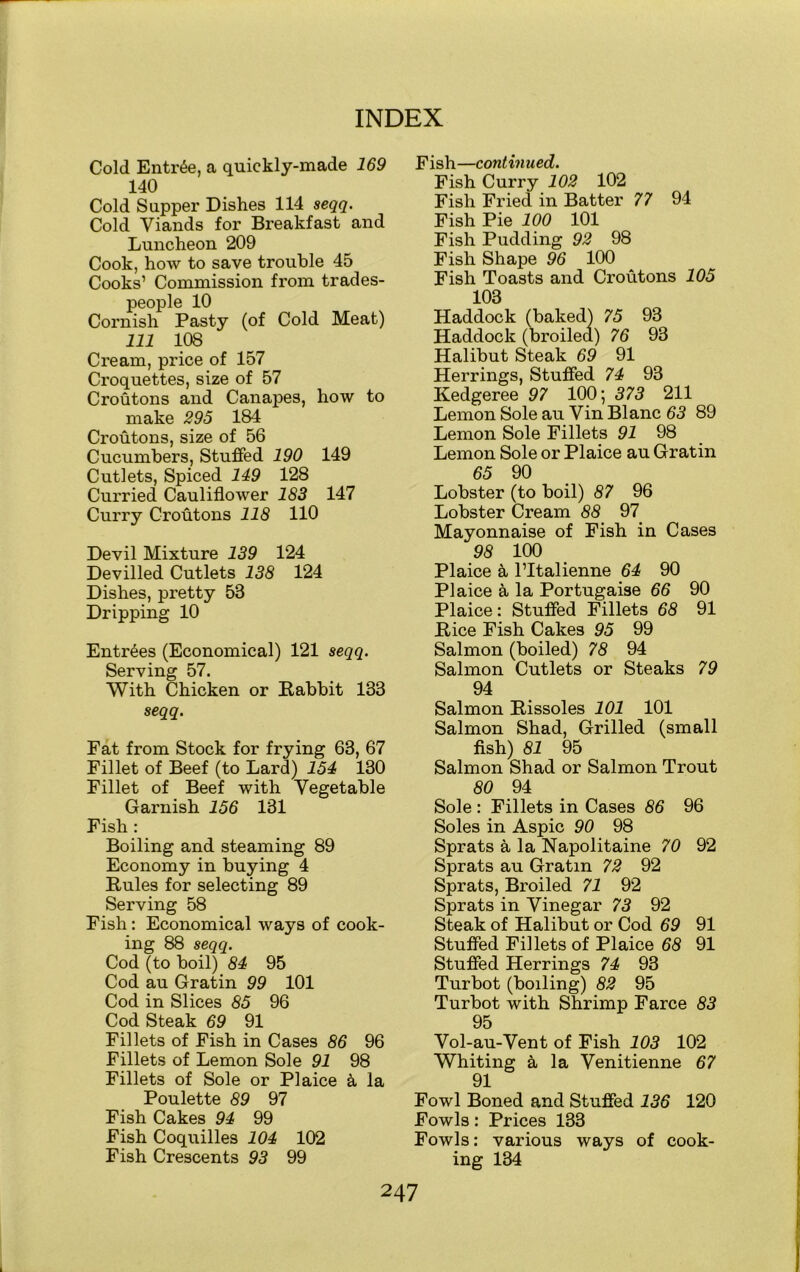 Cold Entree, a quickly-made 169 140 Cold Supper Dishes 114 seqq. Cold Viands for Breakfast and Luncheon 209 Cook, how to save trouble 45 Cooks’ Commission from trades- people 10 Cornish Pasty (of Cold Meat) 111 108 Cream, price of 157 Croquettes, size of 57 Croutons and Canapes, how to make 295 184 Croutons, size of 56 Cucumbers, Stuffed 190 149 Cutlets, Spiced 149 128 Curried Cauliflower 183 147 Curry Croutons 118 110 Devil Mixture 139 124 Devilled Cutlets 138 124 Dishes, pretty 53 Dripping 10 Entries (Economical) 121 seqq. Serving 57. With Chicken or Eabbit 133 seqq. Fat from Stock for frying 63, 67 Fillet of Beef (to Lard) 154 130 Fillet of Beef with Vegetable Garnish 156 131 Fish : Boiling and steaming 89 Economy in buying 4 Pules for selecting 89 Serving 58 Fish: Economical ways of cook- ing 88 seqq. Cod (to boil) 84 95 Cod au Gratin 99 101 Cod in Slices 85 96 Cod Steak 69 91 Fillets of Fish in Cases 86 96 Fillets of Lemon Sole 91 98 Fillets of Sole or Plaice k la Poulette 89 97 Fish Cakes 94 99 Fish Coquilles 104 102 Fish Crescents 93 99 Fish—cont in u ed. Fish Curry 102 102 Fish Fried in Batter 77 94 Fish Pie 100 101 Fish Pudding 92 98 Fish Shape 96 100 Fish Toasts and Croutons 105 103 Haddock (baked) 75 93 Haddock (broiled) 76 93 Halibut Steak 69 91 Herrings, Stuffed 74 93 Kedgeree 97 100; 373 211 Lemon Sole au Vin Blanc 63 89 Lemon Sole Fillets 91 98 Lemon Sole or Plaice au Gratin 65 90 Lobster (to boil) 87 96 Lobster Cream 88 97 Mayonnaise of Fish in Cases 98 100 Plaice a l’ltalienne 64 90 Plaice a la Portugaise 66 90 Plaice: Stuffed Fillets 68 91 Pice Fish Cakes 95 99 Salmon (boiled) 78 94 Salmon Cutlets or Steaks 79 94 Salmon Pissoles 101 101 Salmon Shad, Grilled (small fish) 81 95 Salmon Shad or Salmon Trout 80 94 Sole : Fillets in Cases 86 96 Soles in Aspic 90 98 Sprats a la Napolitaine 70 92 Sprats au Gratin 72 92 Sprats, Broiled 71 92 Sprats in Vinegar 73 92 Steak of Halibut or Cod 69 91 Stuffed Fillets of Plaice 68 91 Stuffed Herrings 74 93 Turbot (boiling) 82 95 Turbot with Shrimp Farce 83 95 Vol-au-Vent of Fish 103 102 Whiting a la Venitienne 67 91 Fowl Boned and Stuffed 136 120 Fowls: Prices 133 Fowls: various ways of cook- ing 134