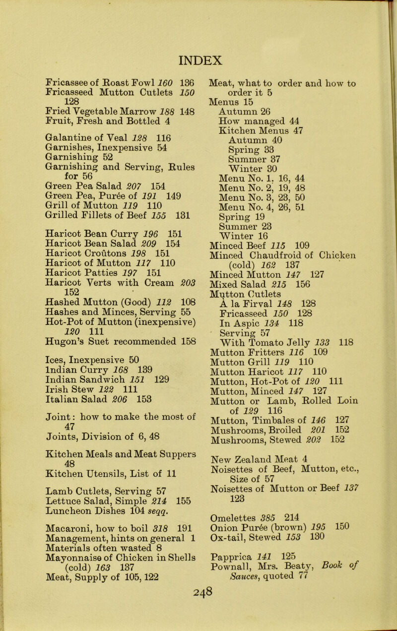 Fricassee of Eoast Fowl 160 136 Fricasseed Mutton Cutlets 150 128 Fried Vegetable Marrow 188 148 Fruit, Fresh and Bottled 4 Galantine of Veal 128 116 Garnishes, Inexpensive 54 Garnishing 52 Garnishing and Serving, Rules for 56 Green Pea Salad 207 154 Green Pea, Pur6e of 191 149 Grill of Mutton 119 110 Grilled Fillets of Beef 155 131 Haricot Bean Curry 196 151 Haricot Bean Salad 209 154 Haricot Croutons 198 151 Haricot of Mutton 117 110 Haricot Patties 197 151 Haricot Verts with Cream 203 152 Hashed Mutton (Good) 112 108 Hashes and Minces, Serving 55 Hot-Pot of Mutton (inexpensive) 120 111 Hugon’s Suet recommended 158 Ices, Inexpensive 50 Indian Curry 168 139 Indian Sandwich 151 129 Irish Stew 122 111 Italian Salad 206 153 Joint: how to make the most of 47 Joints, Division of 6, 48 Kitchen Meals and Meat Suppers 48 Kitchen Utensils, List of 11 Lamb Cutlets, Serving 57 Lettuce Salad, Simple 214 155 Luncheon Dishes 104 seqq. Macaroni, how to boil 318 191 Management, hints on general 1 Materials often wasted 8 Mayonnaise of Chicken in Shells (cold) 163 137 Meat, Supply of 105,122 Meat, what to order and how to order it 5 Menus 15 Autumn 26 How managed 44 Kitchen Menus 47 Autumn 40 Spring 33 Summer 37 Winter 30 Menu No. 1, 16, 44 Menu No. 2, 19, 48 Menu No. 3, 23, 50 Menu No. 4, 26, 51 Spring 19 Summer 23 Winter 16 Minced Beef 115 109 Minced Chaudfroid of Chicken (cold) 162 137 Minced Mutton 147 127 Mixed Salad 215 156 Mutton Cutlets A la Firval 148 128 Fricasseed 150 128 In Aspic 134 118 Serving 57 With Tomato Jelly 133 118 Mutton Fritters 116 109 Mutton Grill 119 110 Mutton Haricot 117 110 Mutton, Hot-Pot of 120 111 Mutton, Minced 147 127 Mutton or Lamb, Rolled Loin of 129 116 Mutton, Timbales of 146 127 Mushrooms, Broiled 201 152 Mushrooms, Stewed 202 152 New Zealand Meat 4 Noisettes of Beef, Mutton, etc., Size of 57 Noisettes of Mutton or Beef 137 123 Omelettes 385 214 Onion Pur6e (brown) 195 150 Ox-tail, Stewed 153 130 Papprica 141 125 Pownall, Mrs. Beatjq Book of Sauces, quoted 77