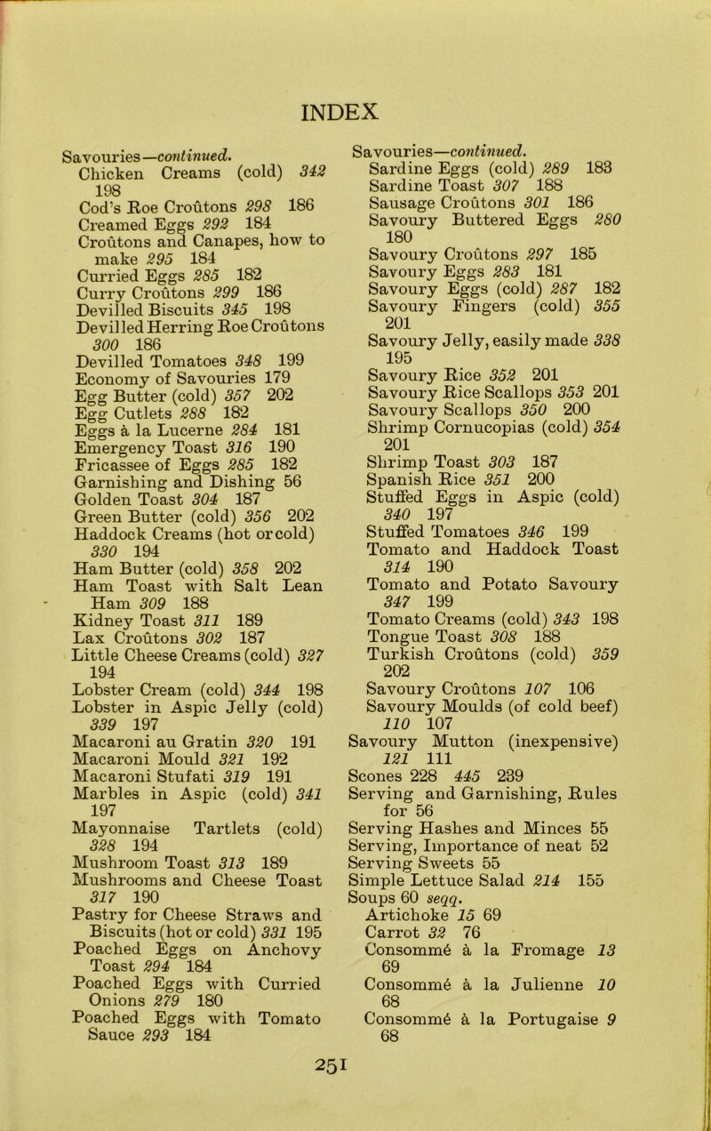 Savouries —continued. Chicken Creams (cold) 342 198 Cod’s Roe Croutons 298 186 Creamed Eggs 292 184 Croutons and Canapes, how to make 295 184 Curried Eggs 285 182 Curry Croutons 299 186 Devilled Biscuits 345 198 Devilled Herring Roe Croutons 300 186 Devilled Tomatoes 348 199 Economy of Savouries 179 Egg Butter (cold) 357 202 Egg Cutlets 288 182 Eggs a la Lucerne 284 181 Emergency Toast 316 190 Fricassee of Eggs 285 182 Garnishing and Dishing 56 Golden Toast 304 187 Green Butter (cold) 356 202 Haddock Creams (hot or cold) 330 194 Ham Butter (cold) 358 202 Ham Toast with Salt Lean Ham 309 188 Kidney Toast 311 189 Lax Croutons 302 187 Little Cheese Creams (cold) 327 194 Lobster Cream (cold) 344 198 Lobster in Aspic Jelly (cold) 339 197 Macaroni au Gratin 320 191 Macaroni Mould 321 192 Macaroni Stufati 319 191 Marbles in Aspic (cold) 341 197 Mayonnaise Tartlets (cold) 328 194 Mushroom Toast 313 189 Mushrooms and Cheese Toast 317 190 Pastry for Cheese Straws and Biscuits (hot or cold) 331 195 Poached Eggs on Anchovy Toast 294 184 Poached Eggs with Curried Onions 279 180 Poached Eggs with Tomato Sauce 293 184 Savouries—continued. Sardine Eggs (cold) 289 188 Sardine Toast 307 188 Sausage Croutons 301 186 Savoury Buttered Eggs 280 180 Savoury Croutons 297 185 Savoury Eggs 283 181 Savoury Eggs (cold) 287 182 Savoury Fingers (cold) 355 201 Savoury Jelly, easily made 338 195 Savoury Rice 352 201 Savoury Rice Scallops 353 201 Savoury Scallops 350 200 Shrimp Cornucopias (cold) 354 201 Shrimp Toast 303 187 Spanish Rice 351 200 Stuffed Eggs in Aspic (cold) 340 197 Stuffed Tomatoes 346 199 Tomato and Haddock Toast 314 190 Tomato and Potato Savoury 347 199 Tomato Creams (cold) 343 198 Tongue Toast 308 188 Turkish Croutons (cold) 359 202 Savoury Croutons 107 106 Savoury Moulds (of cold beef) 110 107 Savoury Mutton (inexpensive) 121 111 Scones 228 445 289 Serving and Garnishing, Rules for 56 Serving Hashes and Minces 55 Serving, Importance of neat 52 Serving Sweets 55 Simple Lettuce Salad 214 155 Soups 60 seqq. Artichoke 15 69 Carrot 32 76 Consomm6 a la Fromage 13 69 Consomm6 k la Julienne 10 68 Consomm6 & la Portugaise 9 68