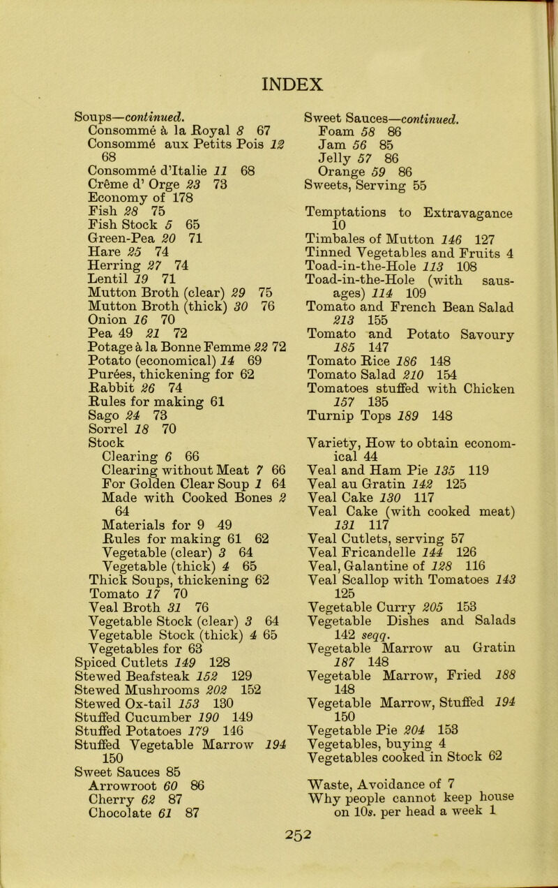 Soups—continued. Consomme & la .Royal 8 67 Consomm6 aux Petits Pois 12 68 Consomme d’ltalie 11 68 Creme d’ Orge 23 73 Economy of 178 Pish 28 75 Fish Stock 5 65 Green-Pea 20 71 Hare 25 74 Herring 27 74 Lentil 19 71 Mutton Broth (clear) 29 75 Mutton Broth (thick) 30 76 Onion 16 70 Pea 49 21 72 Potage h la Bonne Femme 22 72 Potato (economical) 14 69 Purges, thickening for 62 Rabbit 26 74 Rules for making 61 Sago 24 73 Sorrel 18 70 Stock Clearing 6 66 Clearing without Meat 7 66 For Golden Clear Soup 1 64 Made with Cooked Bones 2 64 Materials for 9 49 Rules for making 61 62 Vegetable (clear) 3 64 Vegetable (thick) 4 65 Thick Soups, thickening 62 Tomato 17 70 Veal Broth 31 76 Vegetable Stock (clear) 3 64 Vegetable Stock (thick) 4 65 Vegetables for 63 Spiced Cutlets 149 128 Stewed Beafsteak 152 129 Stewed Mushrooms 202 152 Stewed Ox-tail 153 130 Stuffed Cucumber 190 149 Stuffed Potatoes 179 146 Stuffed Vegetable Marrow 194 150 Sweet Sauces 85 Arrowroot 60 86 Cherry 62 87 Chocolate 61 87 Sweet Sauces—continued. Foam 58 86 Jam 56 85 Jelly 57 86 Orange 59 86 Sweets, Serving 55 Temptations to Extravagance 10 Timbales of Mutton 146 127 Tinned Vegetables and Fruits 4 Toad-in-the-Hole 113 108 Toad-in-the-Hole (with saus- ages) 114 109 Tomato and French Bean Salad 213 155 Tomato and Potato Savoury 185 147 Tomato Rice 186 148 Tomato Salad 210 154 Tomatoes stuffed with Chicken 157 135 Turnip Tops 189 148 Variety, How to obtain econom- ical 44 Veal and Ham Pie 135 119 Veal au Gratin 142 125 Veal Cake 130 117 Veal Cake (with cooked meat) 131 117 Veal Cutlets, serving 57 Veal Fricandelle 144 126 Veal, Galantine of 128 116 Veal Scallop with Tomatoes 143 125 Vegetable Curry 205 153 Vegetable Dishes and Salads 142 seqq. Vegetable Marrow au Gratin 187 148 Vegetable Marrow, Fried 188 148 Vegetable Marrow, Stuffed 194 150 Vegetable Pie 204 153 Vegetables, buying 4 Vegetables cooked in Stock 62 Waste, Avoidance of 7 Why people cannot keep house on 10s. per head a week 1