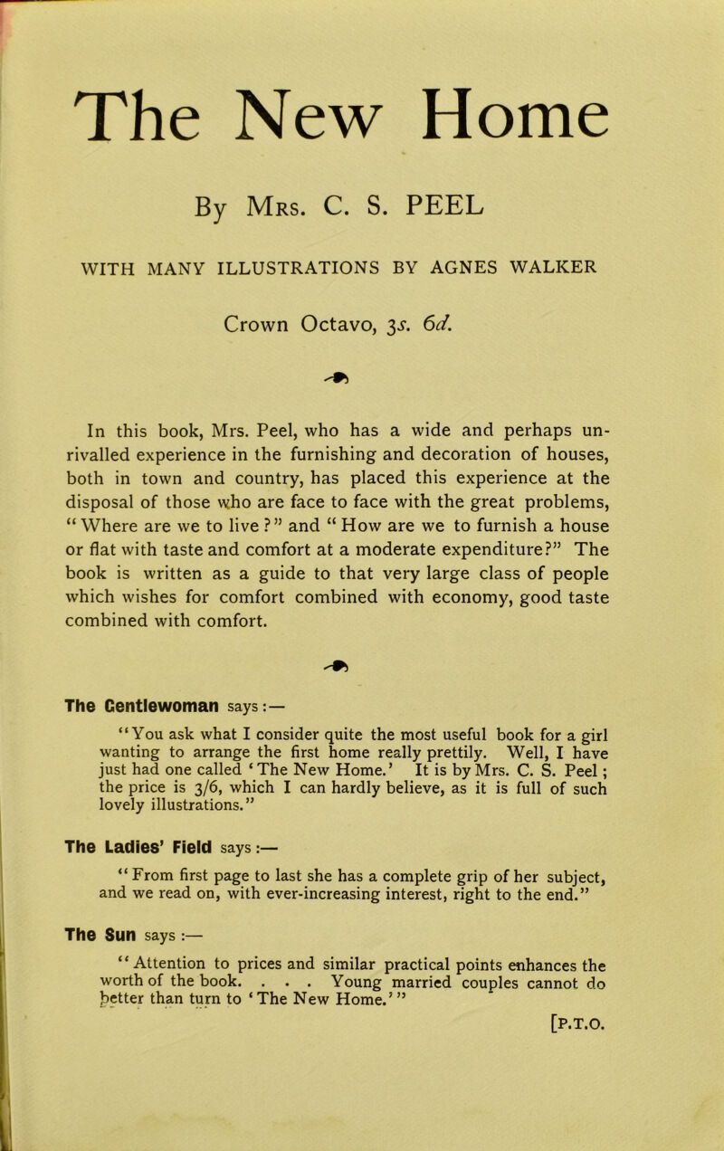 The New Home By Mrs. C. S. PEEL WITH MANY ILLUSTRATIONS BY AGNES WALKER Crown Octavo, 3s. 6d. In this book, Mrs. Peel, who has a wide and perhaps un- rivalled experience in the furnishing and decoration of houses, both in town and country, has placed this experience at the disposal of those who are face to face with the great problems, “ Where are we to live ?” and “ How are we to furnish a house or flat with taste and comfort at a moderate expenditure?” The book is written as a guide to that very large class of people which wishes for comfort combined with economy, good taste combined with comfort. The Gentlewoman says:— “You ask what I consider quite the most useful book for a girl wanting to arrange the first home really prettily. Well, I have just had one called ‘The New Home.’ It is by Mrs. C. S. Peel; the price is 3/6, which I can hardly believe, as it is full of such lovely illustrations.” The Ladies’ Field says :— “ From first page to last she has a complete grip of her subject, and we read on, with ever-increasing interest, right to the end.” The Sun says :— “Attention to prices and similar practical points enhances the worth of the book. . . . Young married couples cannot do better than turn to * The New Home.’ ” [P.T.O.
