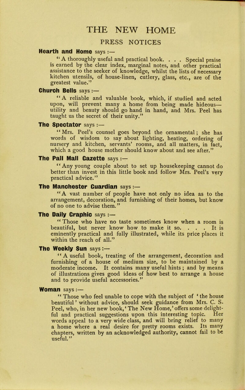 PRESS NOTICES Hearth and Home says “ A thoroughly useful and practical book. . . . Special praise is earned by the clear index, marginal notes, and other practical assistance to the seeker of knowledge, whilst the lists of necessary kitchen utensils, of house-linen, cutlery, glass, etc., are of the greatest value.” Church Bells says “A reliable and valuable book, which, if studied and acted upon, will prevent many a home from being made hideous— utility and beauty should go hand in hand, and Mrs. Peel has taught us the secret of their unity.” The Spectator says “Mrs. Peel’s counsel goes beyond the ornamental; she has words of wisdom to say about lighting, heating, ordering of nursery and kitchen, servants’ rooms, and all matters, in fact, which a good house mother should know about and see after.” The Pall Mall Gazette says “Any young couple about to set up housekeeping cannot do better than invest in this little book and follow Mrs. Peel’s very practical advice.” The Manchester Guardian says “A vast number of people have not only no idea as to the arrangement, decoration, and furnishing of their homes, but know of no one to advise them.” The Daily Graphic says “ Those who have no taste sometimes know when a room is beautiful, but never know how to make it so. . . It is eminently practical and fully illustrated, while its price places it within the reach of all.” The Weekly Sun says “ A useful book, treating of the arrangement, decoration and furnishing of a house of medium size, to be maintained by a moderate income. It contains many useful hints ; and by means of illustrations gives good ideas of how best to arrange a house and to provide useful accessories.” Woman says “ Those who feel unable to cope with the subject of * the house beautiful’ without advice, should seek guidance from Mrs. C. S. Peel, who, in her new book,* The New Home,’offers some delight- ful and practical suggestions upon this interesting topic. Her words appeal to a very wide class, and will bring relief to many a home where a real desire for pretty rooms exists. Its many chapters, written by an acknowledged authority, cannot fail to be useful.”