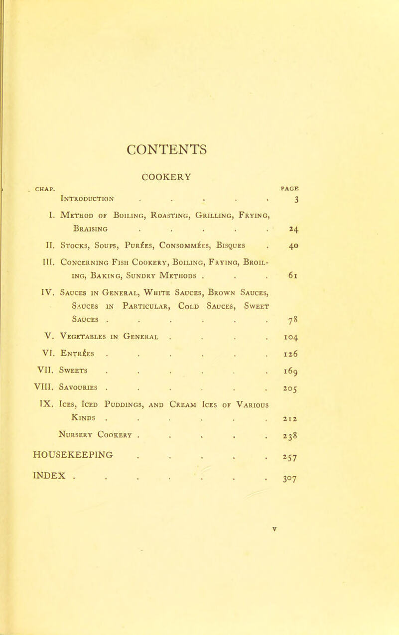 CONTENTS COOKERY CHAP. PAGE Introduction ..... 3 I. Method of Boiling, Roasting, Grilling, Frying, Braising . . . . .24 II. Stocks, Soups, Purges, Consomm£es, Bisques . 40 III. Concerning Fish Cookery, Boiling, Frying, Broil- ing, Baking, Sundry Methods . . .61 IV. Sauces in General, White Sauces, Brown Sauces, Sauces in Particular, Cold Sauces, Sweet Sauces . . . . . .78 V. Vegetables in General . . . .104 VI. Entries . . . . . .126 VII. Sweets . . . . .169 VIII. Savouries ...... 205 IX. Ices, Iced Puddings, and Cream Ices of Various Kinds . . . . . .212 Nursery Cookery ..... 238 HOUSEKEEPING . . . . .257 INDEX ....... 307 v