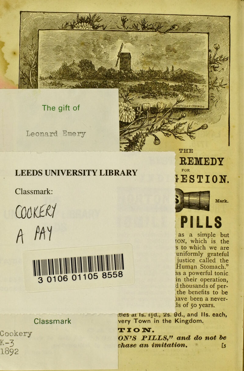 REMEDY LEEDS UNIVERSITY LIBRARY Classmark: h Nil FOR rESTION. Mark. PILLS as a simple but [ON, which is the s to which we are uniformly grateful justice called the Human Stomach.” as a powerful tonic in their operation, d thousands of per- the benefits to be iave been a never- is of 50 years. Classmark Cookery K-3 1892 cties at Is. ifd., 2s. 9d., and I Is. each, very Town in the Kingdom. TION. ON’S PILLS,” and do not be chase an imitation. [5