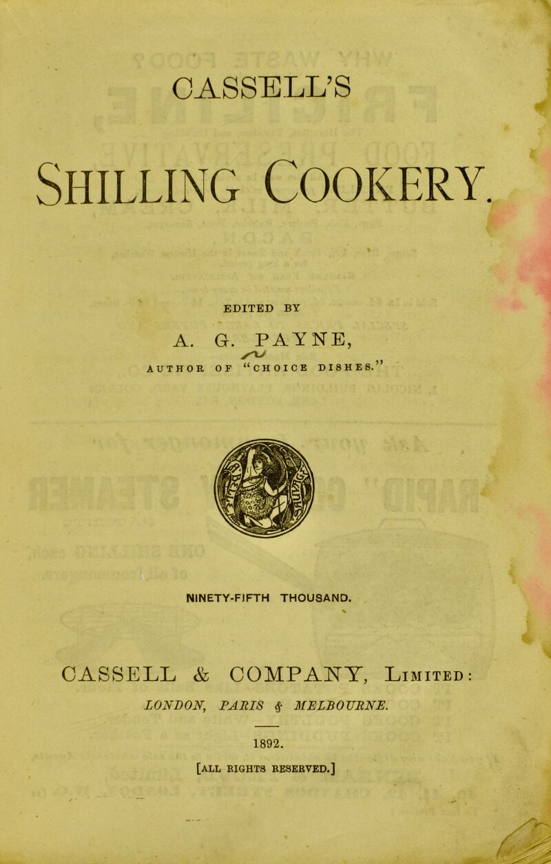 CASSELL’S Shilling Cookery. EDITED BY A. Gr. PAYNE, AUTHOR OF “CHOICE DISHES.” NINETY-FIFTH THOUSAND. CASSELL & COMPANY, Limited: LONDON, PARIS $ MELBOURNE. 1892. [all eights reserved.]