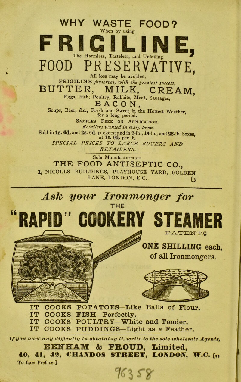 WHY WASTE FOOD? When by using F RIGILIN E, Ihe Harmless, Tasteless, and Unfailing * FOOD PRESERVATIVE, All loss may be avoided. FRIGILINE preserves, with the greatest success, BUTTER, MILK, CREAM, Eggs, Fish, Poultry, Rabbits, Meat, Sausages, BACON, Soups, Beer, &c., Fresh and Sweet in the Hottest Weather, for a long period. Samples Free on Application. Retailers wanted in every town. Sold in Is. 6d. and 2S. 6d. packets; and in 7-lb., 14-lb., and 28-lb. boxes at Is. 9d. per lb. SPECIAL PRICES TO LARGE BUYERS AND RETAILERS. Sole Manufacturers— THE FOOD ANTISEPTIC CO., 1, NICOLLS BUILDINGS, PLAYHOUSE YARD, GOLDEN LANE, LONDON, E C. [, Ask your Ironmonger for THE “RAPID” COOKERY STEAMER PATENTS ONE SHILLING each, of all Ironmongers. IT COOKS POTATOES—Like Balls of Flour. IT COOKS FISH—Perfectly. IT COOKS POULTRY—White and Tender. IT COOKS PUDDINGS—Light as a Feather. If you have any difficulty in obtaining it, write to the sole tvliolesale Agents, BENHAM & PROUD, Limited, 40, 41, 43, CHANDOS STREET, LONDON, W.C. [„ To face Preface.] ra-