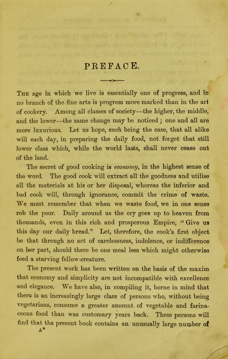 PREFACE. »o« The age in which we live is essentially one of progress, and in no branch of the fine arts is progress more marked than in the art of cookery. Among all classes of society—the higher, the middle, and the lower—the same change may be noticed ; one and all are more luxurious. Let us hope, such being the case, that all alike will each day, in preparing- the daily food, not forget that still lower class which, while the world lasts, shall never cease out of the land. The secret of good cooking is economy, in the highest sense of the word. The good cook will extract all the goodness and utilise all the materials at his or her disposal, whereas the inferior and bad cook will, through ignorance, commit the crime of waste. We must remember that when we waste food, we in one sense rob the poor. Daily around us the cry goes up to heaven from thousands, even in this rich and prosperous Empire, “ Give us this day our daily bread.” Let, therefore, the cook’s first object be that through no act of carelessness, indolence, or indifference on her part, should there be one meal less which might otherwise feed a starving fellow-creature. The present work has been written on the basis of the maxim that economy and simplicity are not incompatible with excellence and elegance. We have also, in compiling it, borne in mind that there is an increasingly large class of persons who, without being vegetarians, consume a greater amount of vegetable and farina- ceous food than was customary years back. These persons will find that the present book contains an unusually large number of A*