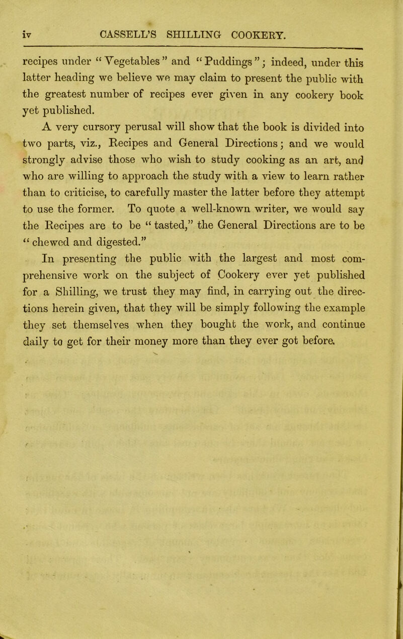 recipes under “Vegetables” and “Puddings”; indeed, under this latter heading we believe we may claim to present the public with the greatest number of recipes ever given in any cookery book yet published. A very cursory perusal will show that the book is divided into two parts, viz., Recipes and General Directions; and we would strongly advise those who wish to study cooking as an art, and who are willing to approach the study with a view to learn rather than to criticise, to carefully master the latter before they attempt to use the former. To quote a well-known writer, we would say the Recipes are to be “ tasted,” the General Directions are to be “ chewed and digested.” In presenting the public with the largest and most com- prehensive work on the subject of Cookery ever yet published for a Shilling, we trust they may find, in carrying out the direc- tions herein given, that they will be simply following the example they set themselves when they bought the work, and continue daily to get for their money more than they ever got before.