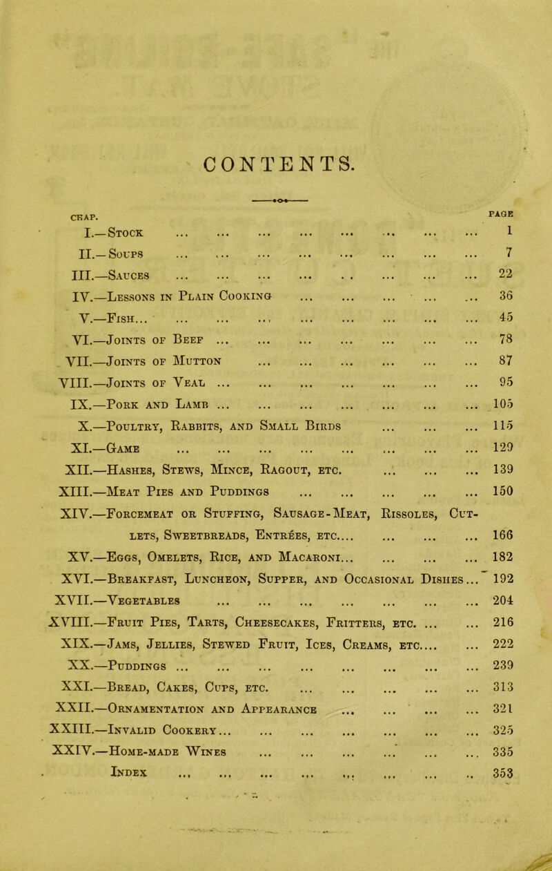 CONTENTS - -■ •<>• CRAP. PAGE I.—Stock 1 II.—Soups ... ... ... ... ... ... ... ... 7 III. —Sauces ... ... ... ... . . ... ... ... 22 IV. —Lessons in Plain Cooking 36 V.—Fish 45 YI.—Joints of Beef ... ... ... ... ... ... ... 78 VII.—Joints of Mutton 87 VIII.—Joints of Veal ... ... ... ... ... ... ... 95 IX.—Pork and Lamb ... 105 X.—Poultry, Rabbits, and Small Birds ... ... ... 115 XI.—Game 129 XII.—Hashes, Stews, Mince, Ragout, etc. 139 XIII.—Meat Pies and Puddings 150 XIY.—Forcemeat or Stuffing, Sausage-Meat, Rissoles, Cut- lets, Sweetbreads, Entrees, etc.... ... ... ... 166 XY.—Eggs, Omelets, Rice, and Macaroni 182 XVI.—Breakfast, Luncheon, Supper, and Occasional Dishes... 192 XVII.—Vegetables 204 XVIII.—Fruit Pies, Tarts, Cheesecakes, Fritters, etc 216 XIX.—Jams, Jellies, Stewed Fruit, Ices, Creams, etc 222 XX.—Puddings ... ... ... ... ... ... ... ... 239 XXL—Bread, Cakes, Cups, etc. ... 313 XXII.—Ornamentation and Appearance 321 XXIII.—Invalid Cookery 325 XXIV.—Home-made Wines ... ... ... ... ... ... 335 Index 353