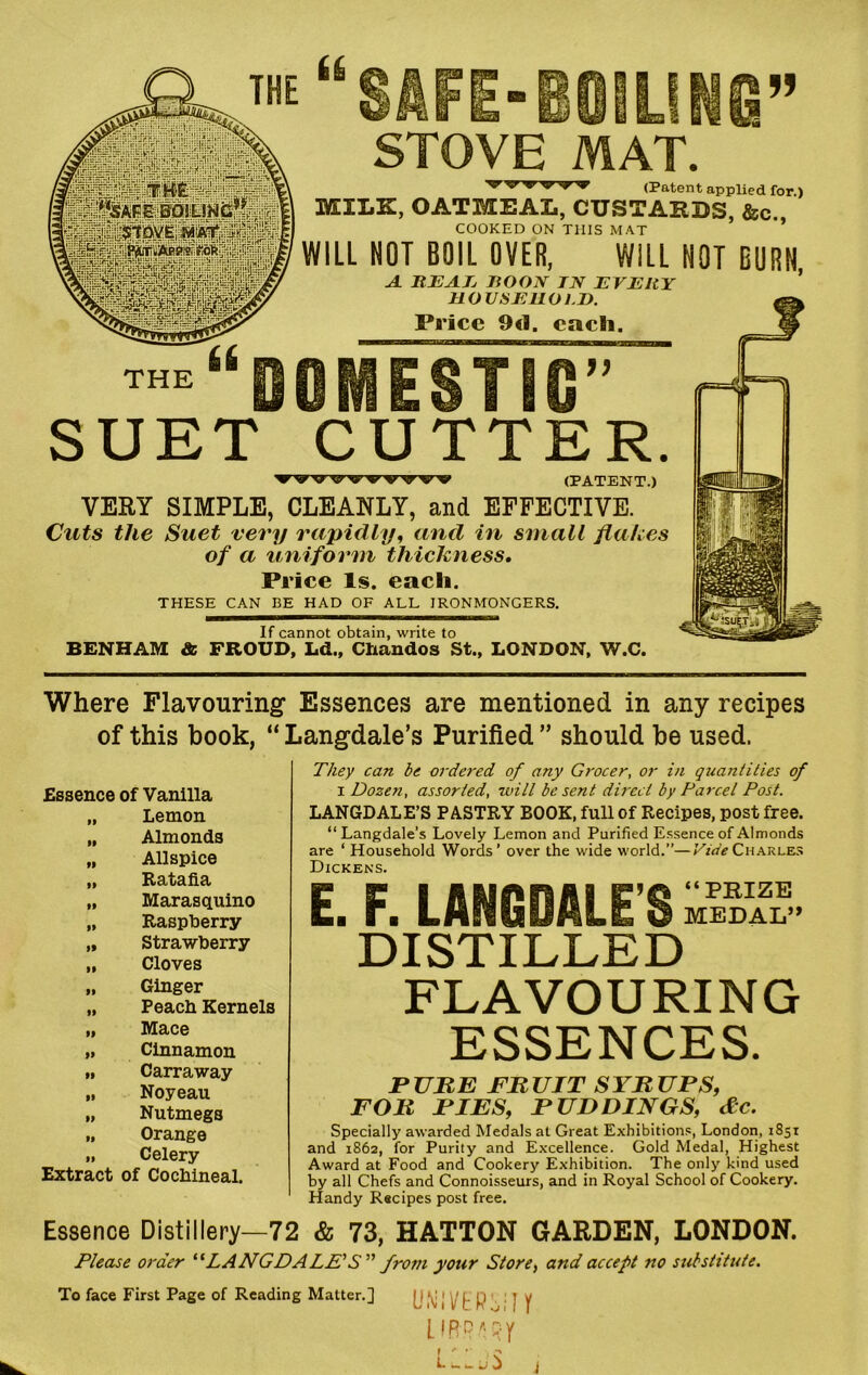 THE SAFE-BOILING” STOVE MAT. v v -vw v -v (Patent applied for.) MILK, OATMEAL, CUSTARDS, &c., COOKED ON THIS MAT WILL NOT BOIL OVER, WILL NOT BURN, A. BEAE boon in every HOUSEHOLD. Price 9<1. each. “DOMESTIC” SUET CUTTER. ▼ wvwwwv (PATENT.) VERY SIMPLE, CLEANLY, and EFFECTIVE. Cuts the Suet very rapidly, and in small flakes of a uniform thickness. Price Is. each. THESE CAN BE HAD OF ALL IRONMONGERS. If cannot obtain, write to BENHAM & FROUD, Ld., Chandos St., LONDON, W.C. Where Flavouring Essences are mentioned in any recipes of this book, “ Langdale’s Purified ” should be used. They can be ordered of any Grocer, or in quantities of i Dozen, assorted, will be sent direct by Parcel Post. LANGDALE’S PASTRY BOOK, full of Recipes, post free. “ Langdale’s Lovely Lemon and Purified Essence of Almonds are ‘ Household Words’ over the wide world.”—Vide Charles Dickens. E. F. LANGDALE’S MEDAL” DISTILLED FLAVOURING ESSENCES. PURE FRUIT SYRUPS, FOR PIES, PUDDINGS, &c. Specially awarded Medals at Great Exhibitions, London, 1851 and 1862, for Purity and Excellence. Gold Medal, Highest Award at Food and Cookery Exhibition. The only kind used by all Chefs and Connoisseurs, and in Royal School of Cookery. Handy Recipes post free. Essence Distillery—72 & 73, HATTON GARDEN, LONDON. Please order “LANGDALE'S” from your Store, and accept no substitute. To face First Page of Reading Matter.] (J ,\i I V t P ' J y L f R PA. R y i ' • ■ , 0 j Essence of Vanilla ii Lemon IB Almonds II Allspice II Ratafia II Marasquino • 1 Raspberry It Strawberry II Cloves II Ginger II Peach Kernels II Mace II Cinnamon II Carraway II Noyeau II Nutmegs II Orange II Celery Extract of Cochineal.