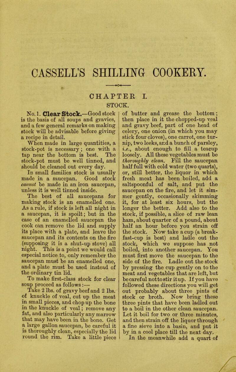CHAPTER I. STOCK. No. 1. Clear Stock.—Good stock is the basis of all soups and gravies, and a few general remarks on making stock will be advisable before giving a recipe in detail. When made in large quantities, a stock-pot is necessary ; one with a tap near the bottom is best. The stock-pot must be well tinned, and should be cleaned out every day. In small families stock is usually made in a saucepan. Good stock cannot be made in an iron saucepan, unless it is well tinned inside. The best of all saucepans for making stock is an enamelled one. As a rule, if stock is left all night in a saucepan, it is spoilt; but in the case of an enamelled saucepan the cook can remove the lid and supply its place with a plate, and leave the saucepan and its contents on the fire (supposing it is a shut-up stove) all night. This is a point we would call especial notice to, only remember the saucepan must be an enamelled one, and a plate must be used instead of the ordinary tin lid. To make first-class stock for clear Boup proceed as follows:— Take 2 lbs. of gravy beef and 2 lbs. of knuckle of veal, cut up the meat in small pieces, and chop up the bone in the knuckle of veal; remove any fat, and also particularly any marrow that may have been in the bone. Get a large gallon saucepan, be careful it is thoroughly clean, especially the lid round the rim. Take a little piece of butter and grease the bottom; then place in it the chopped-up veal and gravy beef, part of one head of celery, one onion (in which you may stick four cloves), one carrot, one tur- nip, two leeks, and a bunch of parsley, i.e., about enough to fill a teacup loosely. All these vegetables must be thoroughly clean. Fill the saucepan half full with cold water (two quarts), or, still better, the liquor in which fresh meat has been boiled, add a saltspoonful of salt, and put the saucepan on the fire, and let it sim- mer gently, occasionally skimming it, for at least six hours, but the longer the better. Add also to the stock, if possible, a slice of raw lean ham, about quarter of a pound, about half an hour before you strain off the stock. Now take a cup (a break- fast-cup is best) and ladle out the stock, which we suppose has not boiled, into another saucepan. You must first move the saucepan to the side of the fire. Ladle out the stock by pressing the cup gently on to the meat and vegetables that are left, but be careful nottostir it up. If you have followed these directions you will get out probably about three pints of stock or broth. Now bring these three pints that have been ladled out to a boil in the other clean saucepan. Let it boil for two or three minutes, and then strain off the liquor through a fine sieve into a basin, and put it by in a cool place till the next day. In the meanwhile add a quart of